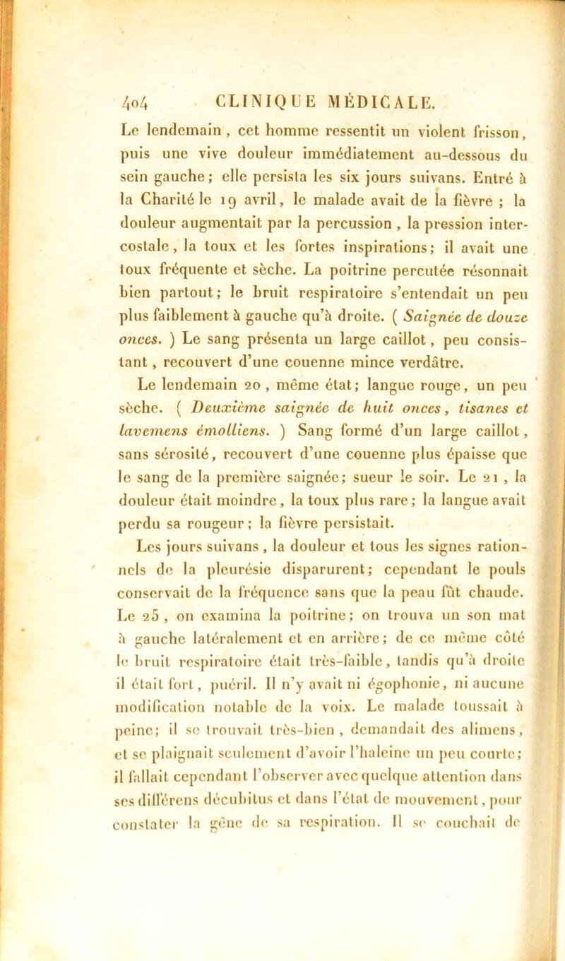 Le lendemain , cet homme ressentit nn violent frisson, puis une vive douleur immédiatement au-dessous du sein gauche ; elle persista les six jours suivans. Entré à la Charité le 19 avril, le malade avait de la fièvre ; la douleur augmentait par la percussion , la pression inter- costale, la toux et les fortes inspirations; il avait une toux fréquente et sèche. La poitrine percutée résonnait bien partout; le bruit respiratoire s’entendait un peu plus faiblement à gauche qu’à droite. ( Saignée de douze onces. ) Le sang présenta un large caillot, peu consis- tant , recouvert d’une couenne mince verdâtre. Le lendemain 20, même état; langue rouge, un peu sèche. ( Deuxième saignée de huit onces, tisanes et lavemens émolliens. ) Sang formé d’un large caillot, sans sérosité, recouvert d’une couenne plus épaisse que le sang de la première saignée; sueur le soir. Le 21 , la douleur était moindre, la toux plus rare; la langue avait perdu sa rougeur; la fièvre persistait. Les jours suivans , la douleur et tous les signes ration- nels de la pleurésie disparurent; cependant le pouls conservait de la fréquence sans que la peau lut chaude. Le 25, on examina la poitrine; on trouva un son mat à gauche latéralement et en arrière; de ce même côté le bruit respiratoire était très-faible, tandis qu’à droite il était fort, puéril. Il n’y avait ni égophonie, ni aucune modification notable de la voix. Le malade toussait à peine; il se trouvait très-bien, demandait des alimens, et se plaignait seulement d’avoir l’haleine un peu courte; il fallait cependant l’observer avec quelque attention dans ses différons décubitus cl dans l’état de mouvement, pour constater la gène de sa respiration. Il se couchait de