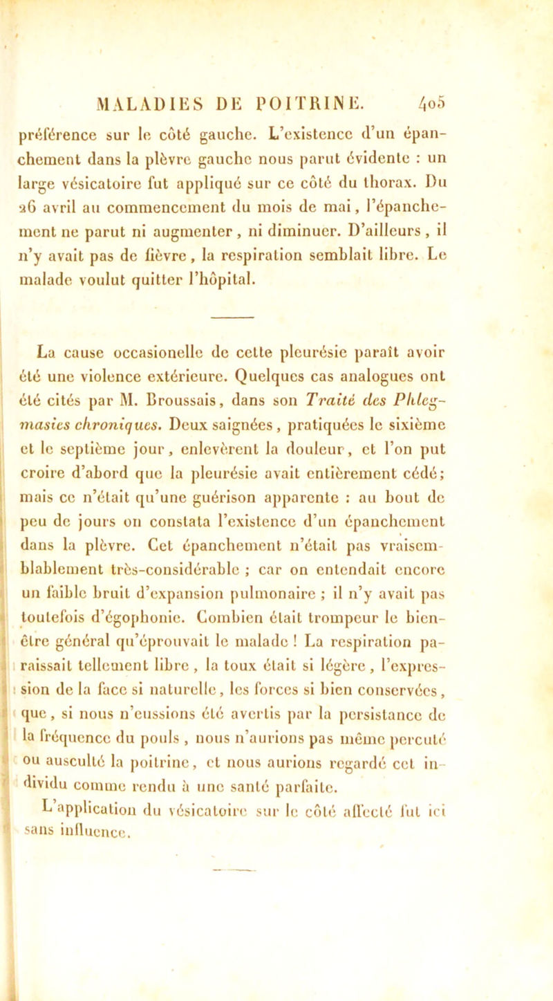 préférence sur le côté gauche. L’existence d’un épan- chement dans la plèvre gauche nous parut évidente : un large vésicatoire fut appliqué sur ce côté du thorax. Du 26 avril au commencement du mois de mai, l’épanche- ment ne parut ni augmenter , ni diminuer. D’ailleurs , il n’y avait pas de lièvre, la respiration semblait libre. Le malade voulut quitter l’hôpital. La cause occasionelle de celte pleurésie paraît avoir été une violence extérieure. Quelques cas analogues ont été cités par M. Broussais, dans son Traité des Phlcg- masies chroniques. Deux saignées , pratiquées le sixième et le septième jour, enlevèrent la douleur, et l’on put croire d’abord que la pleurésie avait entièrement cédé; mais ce n’était qu’une guérison apparente : au bout de peu de jours on constata l’existence d’un épanchement dans la plèvre. Cet épanchement n’était pas vraisem- blablement très-considérable ; car on cnlcndail encore un faible bruit d’expansion pulmonaire ; il n’y avait pas toutefois d’égophonie. Combien était trompeur le bicn- clre général qu’éprouvait le malade ! La respiration pa- raissait tellement libre , la toux était si légère , l’expres- sion de la face si naturelle, les forces si bien conservées, que, si nous n’eussions été avertis par la persistance de la fréquence du pouls , nous n’aurions pas même percuté ou ausculté la poitrine, et nous aurions regardé cet in- dividu comme rendu à une santé parfaite. L application du vésicatoire sur le côté alleclé fut ici sans influence.
