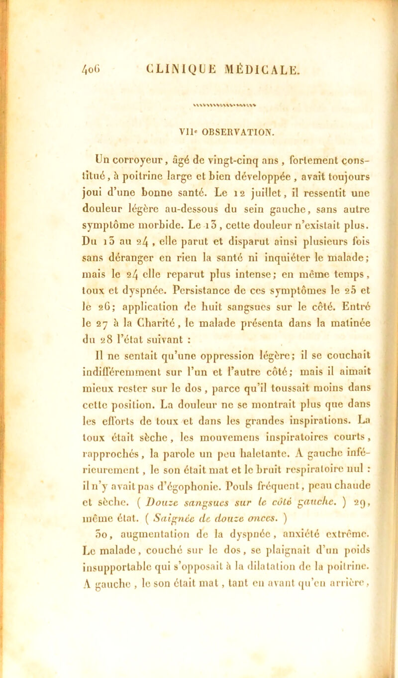 Vil* OBSERVATION. Un corroyeur, âgé de vingt-cinq ans , fortement cons- titué, à poitrine large et bien développée , avait toujours joui d’une bonne santé. Le 12 juillet, il ressentit une douleur légère au-dessous du sein gauche, sans autre symptôme morbide. Le i3 , cette douleur n’existait plus. Du i5 au 24 , elle parut et disparut ainsi plusieurs fois sans déranger en rien la santé ni inquiéter le malade; mais le 24 elle reparut plus intense; en même temps, toux et dyspnée. Persistance de ces symptômes le 25 et le 26; application de huit sangsues sur le côté. Entré le 27 à la Charité, le malade présenta dans la matinée du 28 l’état suivant : Il ne sentait qu’une oppression légère; il se couchait indifféremment sur l’un et l’autre côté; mais il aimait mieux rester sur le dos, parce qu’il toussait moins dans cette position. La douleur ne se montrait plus que dans les efforts de toux et dans les grandes inspirations. La toux était sèche, les mouvemens inspiratoires courts, rapprochés, la parole un peu haletante. A gauche infé- rieurement , le son était mat et le bruit respiratoire nul : il n’y avait pas d’égophonie. Pouls fréquent, peau chaude et sèche. ( Douze sangsues sur le côté gauche. ) 29, même état. ( Saignée de douze onces. ) 5o, augmentation de la dyspnée, anxiété extrême. Le malade, couché sur le dos, se plaignait d’un poids insupportable qui s’opposait à la dilatation de la poitrine. A gauche , le son était mal, tant en avant qu’en arrière,