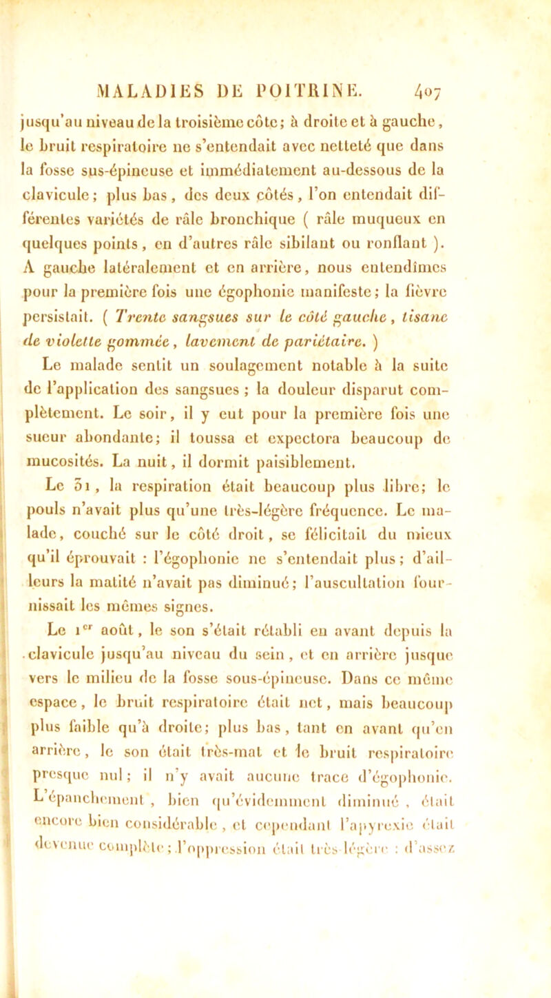 jusqu’au niveau delà troisième côte; à droite et à gauche, le bruit respiratoire ne s’entendait avec netteté que dans la fosse sus-épineuse et immédiatement au-dessous de la clavicule; plus bas, des deux côtés, l’on entendait dif- férentes variétés de râle bronchique ( râle muqueux en quelques points, en d’autres râle sibilant ou ronflant ). A gauche latéralement et en arrière, nous entendîmes pour la première fois une égophonie manifeste; la fièvre persistait. ( Trente sangsues sur le coté gauche, tisane de violette gommée, lavement de pariétaire. ) Le malade sentit un soulagement notable h la suite de l’application des sangsues ; la douleur disparut com- plètement. Le soir, il y eut pour la première fois une sueur abondante; il toussa et expectora beaucoup de mucosités. La nuit, il dormit paisiblement. Le 5i , la respiration était beaucoup plus libre; le pouls n’avait plus qu’une très-légère fréquence. Le ma- lade, couché sur le côté droit, se félicitait du mieux qu’il éprouvait : l’égophonie ne s’entendait plus; d’ail- leurs la matité n’avait pas diminué; l’auscultation four- nissait les mêmes signes. Le icr août, le son s’était rétabli en avant depuis la clavicule jusqu’au niveau du sein, et en arrière jusque vers le milieu de la fosse sous-épineuse. Dans ce même espace, le bruit respiratoire était net, mais beaucoup plus faible qu’à droite; plus bas, tant en avant qu’en arrière, le son était très-mal et le bruit respiratoire presque nul; il n’y avait aucune trace d’égophonie. L épanchement , bien qu’évidemmcnl diminué, était encore bien considérable, et cependant l’apyrexio était devenue complète ; l’oppression était très légère : d’assez I