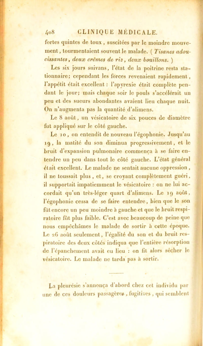 fortes quintes de toux , suscitées par le moindre mouve- ment , tourmentaient souvent le malade. ( Tisanes adou- cissantes , deux crèmes de ris, deux bouillons. ) Les six jours suivans, l’état de la poitrine resta sta- tionnaire; cependant les forces revenaient rapidement, l’appétit était excellent : l’apyrexie était complète pen- dant le jour; mais chaque soir le pouls s’accélérait un peu et des sueurs abondantes avaient lieu chaque nuit. On n’augmenta pas la quantité d’alimens. Le 8 août, un vésicatoire de six pouces de diamètre fut appliqué sur le côté gauche. Le 10, on entendit de nouveau l’égophonie. Jusqu’au 19, la matité du son diminua progressivement, et le bruit d’expansion pulmonaire commença à se faire en- tendre un peu dans tout le côté gauche. L’état général était excellent. Le malade ne sentait aucune oppression , il ne toussait plus , et, se croyant complètement guéri, il supportait impatiemment le vésicatoire : on ne lui ac- cordait qu’un très-léger quart d’alimcns. Le 19 août, l’égophonie cessa de se faire entendre, bien que le son fût encore un peu moindre 5 gauche et que le bruit respi- ratoire fût plus faible. C’est avec beaucoup de peine que nous empêchâmes le malade de sortir â celte époque. Le 2G août seulement, l’égalité du son et du bruit res- piratoire des deux côtés indiqua que l’entière résorption de l’épanchement avait eu lieu : on lit alors sécher le vésicatoire. Le malade ne larda pas à sortir. La pleurésie s’annonça d’abord chez cet individu par une de ces douleurs passagères, fugitives , qui semblent