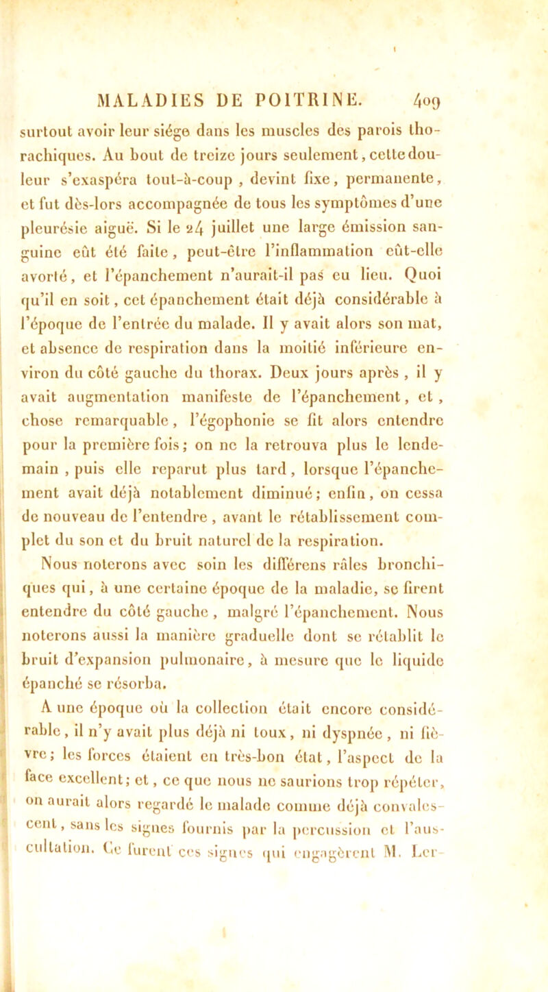 surtout avoir leur siège dans les muscles des parois tho- rachiques. Au bout de treize jours seulement, celle dou- leur s’exaspéra tout-à-coup , devint fixe, permanente, et fut dès-lors accompagnée de tous les symptômes d’une pleurésie aiguë. Si le 24 juillet une large émission san- guine eût été faite, peut-être l’inflammation eût-elle avorté, et l’épanchement n’aurait-il pas eu lieu. Quoi qu’il en soit, cet épanchement était déjà considérable à l’époque de l’entrée du malade. Il y avait alors son mat, et absence de respiration dans la moitié inférieure en- viron du côté gauche du thorax. Deux jours après , il y avait augmentation manifeste de l’épanchement, et , chose remarquable, l’égophonie se fit alors entendre pour la première fois ; on ne la retrouva plus le lende- main , puis elle reparut plus lard, lorsque l’épanche- ment avait déjà notablement diminué; enfin, on cessa de nouveau de l’entendre , avant le rétablissement com- plet du son et du bruit naturel de la respiration. Nous noierons avec soin les différons râles bronchi- ques qui, à une certaine époque de la maladie, se firent entendre du côté gauche , malgré l’épanchement. Nous noterons aussi la manière graduelle dont se rétablit le bruit d’expansion pulmonaire, à mesure que le liquide épanché se résorba. Aune époque où la collection était encore considé- rable, il n’y avait plus déjà ni toux, ni dyspnée , ni fiè- vre; les forces étaient en très-bon état, l’aspect de la face excellent; et, ce que nous ne saurions trop répéter, on aurait alors regardé le malade comme déjà convales- cent, sans les signes fournis par la percussion et l’aus- cultation. Le lurent ces signes qui engagèrent M. Lcr