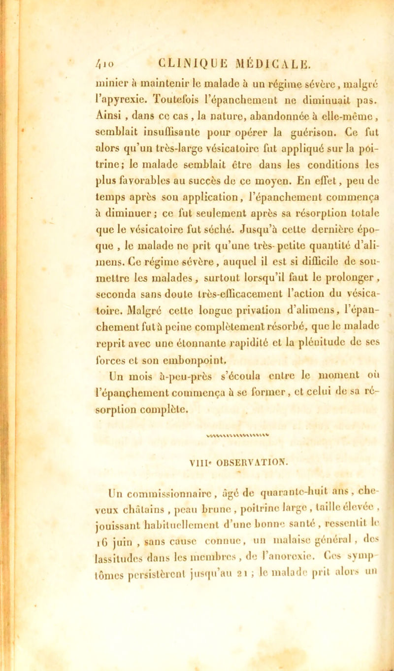 minier à maintenir le malade à un régime sévère, malgré l’apyrexie. Toutefois l’épanchement ne diminuait pas. Ainsi , dans ce cas , la nature, abandonnée à elle-même, semblait insullisanlc pour opérer la guérison. Ce fut alors qu’un très-large vésicatoire fut appliqué sur la poi- trine; le malade semblait être dans les conditions les plus favorables au succès de ce moyen. En effet, peu de temps après son application, l’épanchement commença h diminuer ; ce fut seulement après sa résorption totale que le vésicatoire fut séché. Jusqu’à celte dernière épo- que , le malade ne prit qu’une très-petite quantité d’ali- mens. Ce régime sévère, auquel il est si difficile de sou- mettre les malades , surtout lorsqu’il faut le prolonger , seconda sans doute très-efficacement l’action du vésica- toire. Malgré celte longue privation d’alimeus, l’épan- chement fut à peine complètement résorbé, que le malade reprit avec une étonnante rapidité et la plénitude de ses forces et son embonpoint. Dn mois à-peu-près s’écoula entre le moment où l’épanchement commença à se former, et celui de sa ré- sorption complète. vvwwnww\v\vv\% VIII* OBSERVATION. Un commissionnaire, âgé de quarante-huit ans, che- veux châtains , peau brune , poitrine large , taille élevée , jouissant habituellement d’une bonne santé, ressentit le 16 juin , sans cause connue, un malaise général, dos lassitudes dans les membres , de l’anorexie. Ces symp lûmes persistèrent jusqu’au 21 ; le malade prit alors un