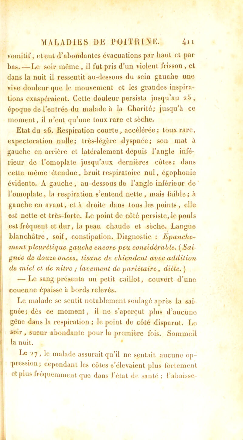vomitif, et eut (l’abondantes évacuations par haut et par bas. — Le soir même , il lut pris d’un violent lrisson , et dans la nuit il ressentit au-dessous du sein gauche une vive douleur que le mouvement et les grandes inspira- tions exaspéraient. Celle douleur persista jusqu’au 2Ô , époque de l’entrée du malade 5 la Charité; jusqu’à ce moment, il n’eut qu’une toux rare et sèche. Etat du 26. Respiration courte , accélérée ; toux rare, expectoration nulle; très-légère dyspnée; son mat à gauche en arrière et latéralement depuis l’angle infé- rieur de l’omoplate jusqu’aux dernières côtes; dans cette même étendue, bruit respiratoire nul, égophonie évidente. A gauche, au-dessous de l’angle inférieur de l’omoplate, la respiration 6’entend nette, mais faible; à gauche en avant, et à droite dans tous les points, elle est nette et très-lorte. Le point de côté persiste, le pouls est fréquent et dur, la peau chaude et sèche. Langue blanchâtre, soif, constipation. Diagnostic : Epanche- ment pleurétique gauche encore peu considérable. (Sai- gnée de douze onces, tisane de chiendent avec addition de miel et de nitre ; lavement de pariétaire, diète. ) — Le sang présenta un pelil caillot, couvert d’une couenne épaisse à bords relevés. Le malade se sentit notablement soulagé après la sai- gnée; dès ce moment, il 11e s’aperçut plus d’aucune gêne dans la respiration ; le point de côté disparut. Le soir , sueur abondante pour la première fois. Sommeil la nuit. Le 27 , le malade assurait qu’il ne sentait aucune op- pression; cependant les côtes s’élevaient pl us fortement et plus lréquemment que dans ) état de santé ; l’abaisse-
