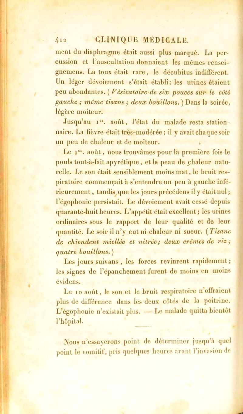ment du diaphragme était aussi plus marqué. La per- cussion et l’auscultation donnaient les mêmes rensei- gnemens. La toux était rare, le décubilus indifférent. Un léger dévoiement s’était établi; les urines étaient peu abondantes. ( Vésicatoire de six pouces sur le côté gauche ; meme tisane ; deux bouillons. ) Dans la soirée, légère moiteur. Jusqu’au 1er. août, l’état du malade resta station- naire. La fièvre était très-modérée; il y avaitchaquesoir un peu de chaleur et de moiteur. , Le icr. août, nous trouvâmes pour la première fois le pouls tout-à-fait apyrétique, et la peau de phaleur natu- relle. Le son était sensiblement moins mat, le bruit res- piratoire commençait à s’entendre un peu h gauche infé- rieurement , tandis que les jours précédens il y était nul ; l’égophonie persistait. Le dévoiement avait cessé depuis quarante-huit heures. L’appétit était excellent ; les urines ordinaires sous le rapport de leur qualité et de leur quantité. Le soir il n’y eut ni chaleur ni sueur. ( Tisane de chiendent miellée et v itrée ; deux crèmes de riz ; quatre bouillons.) Les jours suivans , les forces revinrent rapidement; les signes de l’épanchement furent de moins en moins évidens. Le îo août, le son et le bruit respiratoire n offraient plus de différence dans les deux côtés de la poitrine. L’égophouic n’existait plus. — Le malade quitta bientôt l’hôpital. 0 Nous n’essayerons point de déterminer jusqu’à quel point le vomitif, pris quelques heures avant l’invasion de