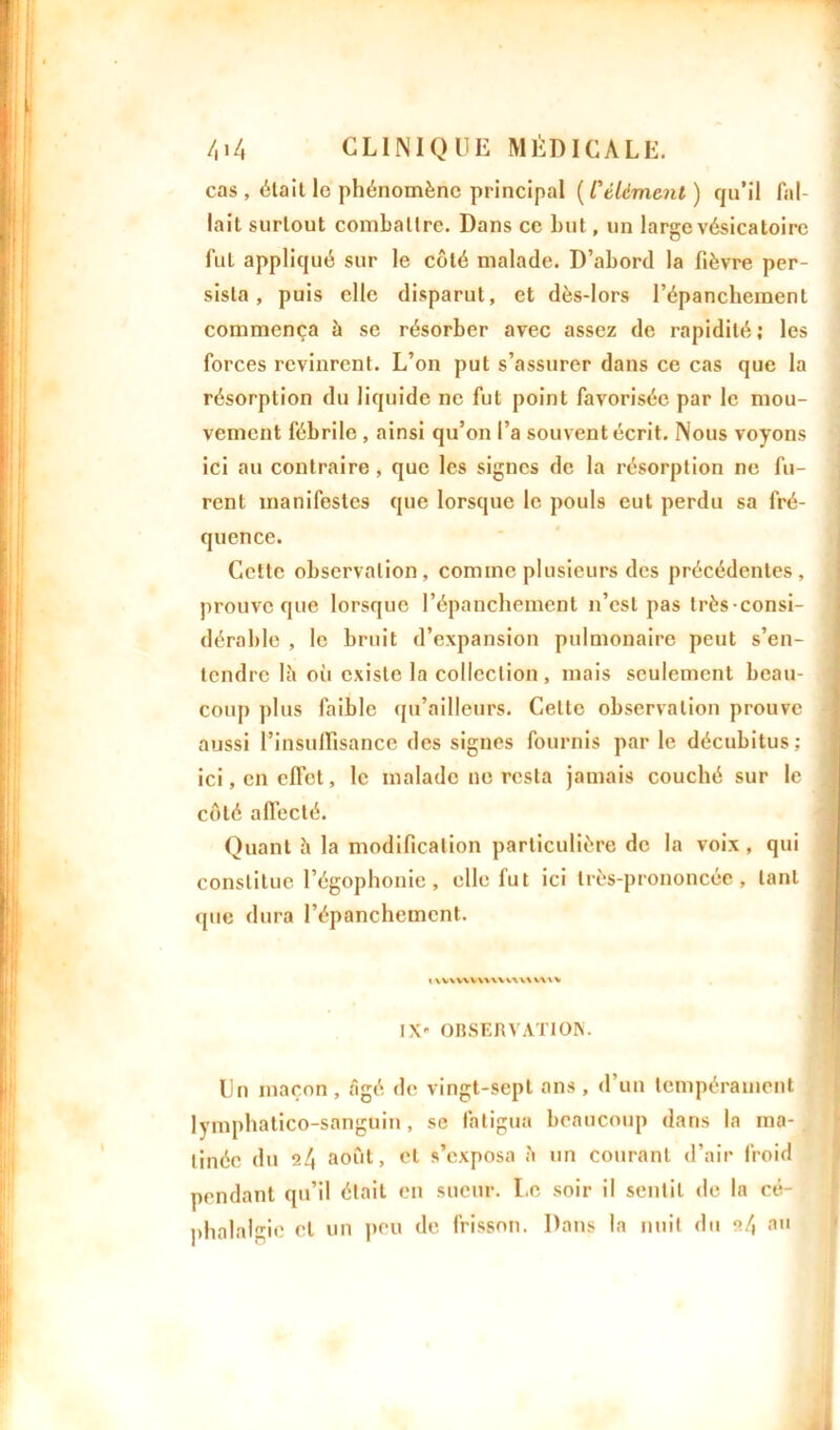 cas , était le phénomène principal ( l'élément ) qu’il fal- lait surtout combattre. Dans ce bnt, un large vésicatoire fut appliqué sur le côté malade. D’abord la fièvre per- sista , puis elle disparut, et dès-lors l’épanchement commença à se résorber avec assez de rapidité ; les forces revinrent. L’on put s’assurer dans ce cas que la résorption du liquide ne fut point favorisée par le mou- vement fébrile , ainsi qu’on l’a souvent écrit. Nous voyons ici au contraire, que les signes de la résorption ne fu- rent manifestes que lorsque le pouls eut perdu sa fré- quence. Cette observation, comme plusieurs des précédentes, prouve que lorsque l’épanchement n’est pas très-consi- dérable , le bruit d’expansion pulmonaire peut s’en- tendre là oii existe la collection , mais seulement beau- coup plus faible qu’ailleurs. Cette observation prouve aussi l'insuffisance des signes fournis par le décubitus; ici, en effet, le malade no resta jamais couché sur le côté affecté. Quant à la modification particulière de la voix , qui constitue l’égophonie, elle fut ici très-prononcée, tant que dura l’épanchement. « \v\wv\\\vwv\v\\* IX* OBSERVATION. Un maçon , âgé de vingt-sept ans , d’un tempérament lymphatico-sangüin, se fatigua beaucoup dans la ma- tinée du 2/j août, cl s’exposa à un courant d’air froid pendant qu’il était en sueur. Le soir il sentit de la cé- phalalgie et un peu de frisson. Dans la nuit du •>/, au