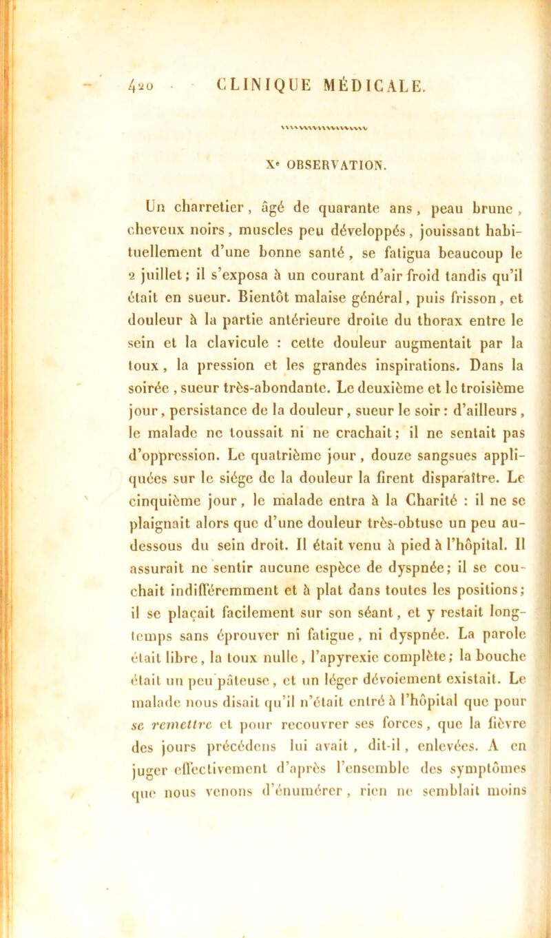 V\\* VWVWWVWWVV X« OBSERVATION. Un charretier, âgé de quarante ans, peau brune, cheveux noirs, muscles peu développés, jouissant habi- tuellement d’une bonne santé , se fatigua beaucoup le 2 juillet ; il s’exposa h un courant d’air froid tandis qu’il était en sueur. Bientôt malaise général, puis frisson, et douleur à la partie antérieure droite du thorax entre le sein et la clavicule : cette douleur augmentait par la toux, la pression et les grandes inspirations. Dans la soirée , sueur très-abondante. Le deuxième et le troisième jour, persistance de la douleur, sueur le soir : d’ailleurs, le malade ne toussait ni ne crachait; il ne sentait pas d’oppression. Le quatrième jour, douze sangsues appli- quées sur le siège de la douleur la firent disparaître. Le cinquième jour, le malade entra à la Charité : il ne se plaignait alors que d’une douleur très-obtuse un peu au- dessous du sein droit. Il était venu à pied h l’hôpital. 11 assurait ne sentir aucune espèce de dyspnée; il se cou- chait indifféremment et à plat dans toutes les positions; il se plaçait facilement sur son séant, et y restait long- temps sans éprouver ni fatigue, ni dyspnée. La parole était libre, la toux nulle, l’apyrexie complète; la bouche était un peu pâteuse, et un léger dévoiement existait. Le malade nous disait qu’il n’élail entré à l’hôpital que pour se remettre et pour recouvrer ses forces, que la fièvre des jours précédons lui avait , dit-il, enlevées. A en juger effectivement d’après l’ensemble des symptômes (jue nous venons d’énumérer , rien ne semblait moins