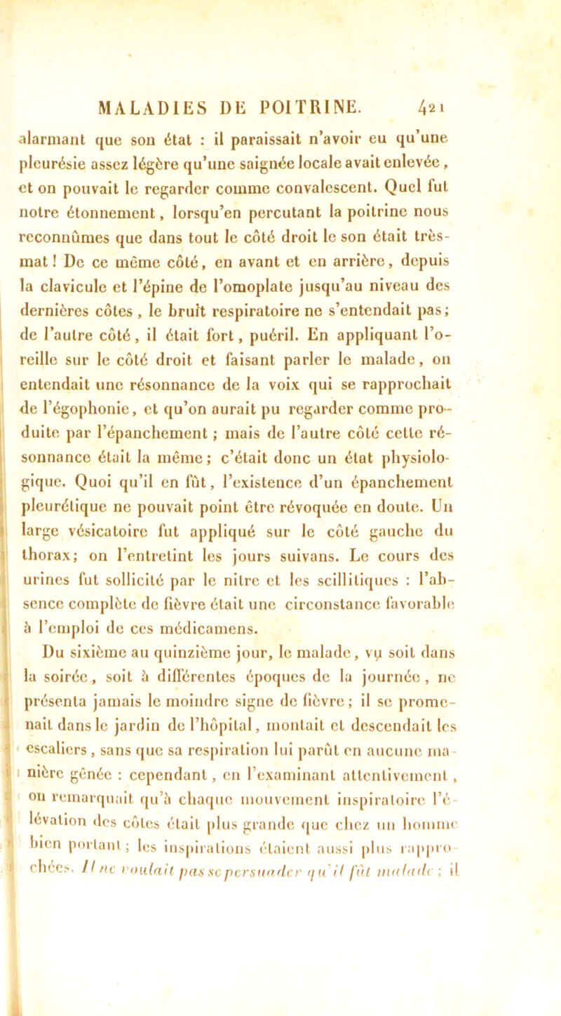 alarmant que son état : il paraissait n’avoir eu qu’une pleurésie assez légère qu’une saignée locale avait enlevée , et on pouvait le regarder comme convalescent. Quel lut notre étonnement, lorsqu’en percutant la poitrine nous reconnûmes que dans tout le côté droit le son était très- mat ! De ce même côté, en avant et en arrière, depuis la clavicule et l’épine de l’omoplate jusqu’au niveau des dernières côtes , le bruit respiratoire ne s’entendait pas; de l’autre côté, il était fort, puéril. En appliquant l’o- reille sur le côté droit et faisant parler le malade, 011 entendait une résonnance de la voix qui se rapprochait de l’égophonie, et qu’on aurait pu regarder comme pro- duite par l’épanchement ; mais de l’autre côté celle ré- sonnance était la même; c’était donc un état physiolo- gique. Quoi qu’il en fût, l’existence d’un épanchement pleurétique ne pouvait point être révoquée en doute. Un large vésicatoire fut appliqué sur le côté gauche du thorax; on l’entretint les jours suivans. Le cours des urines fut sollicité par le nilre et les scilliliqucs : l’ab- sence complète de fièvre était une circonstance favorable à l’emploi de ces médicamens. Du sixième au quinzième jour, le malade, vp soit dans la soirée, soit à différentes époques de lu journée, ne présenta jamais le moindre signe de fièvre; il se prome- nait dans le jardin de l’hôpital, montait et descendait les escaliers , sans que sa respiration lui parût en aucune ma 11 mère gênée : cependant, en l’examinant attentivement, on remarquait qu’il chaque mouvement inspiratoire l’é- lévation des côtes était plus grande que chez un homme bien portant ; les inspirations étaient aussi plus rappro- * chées. Il ne voulait pas se persuader qu il fût malade ; il