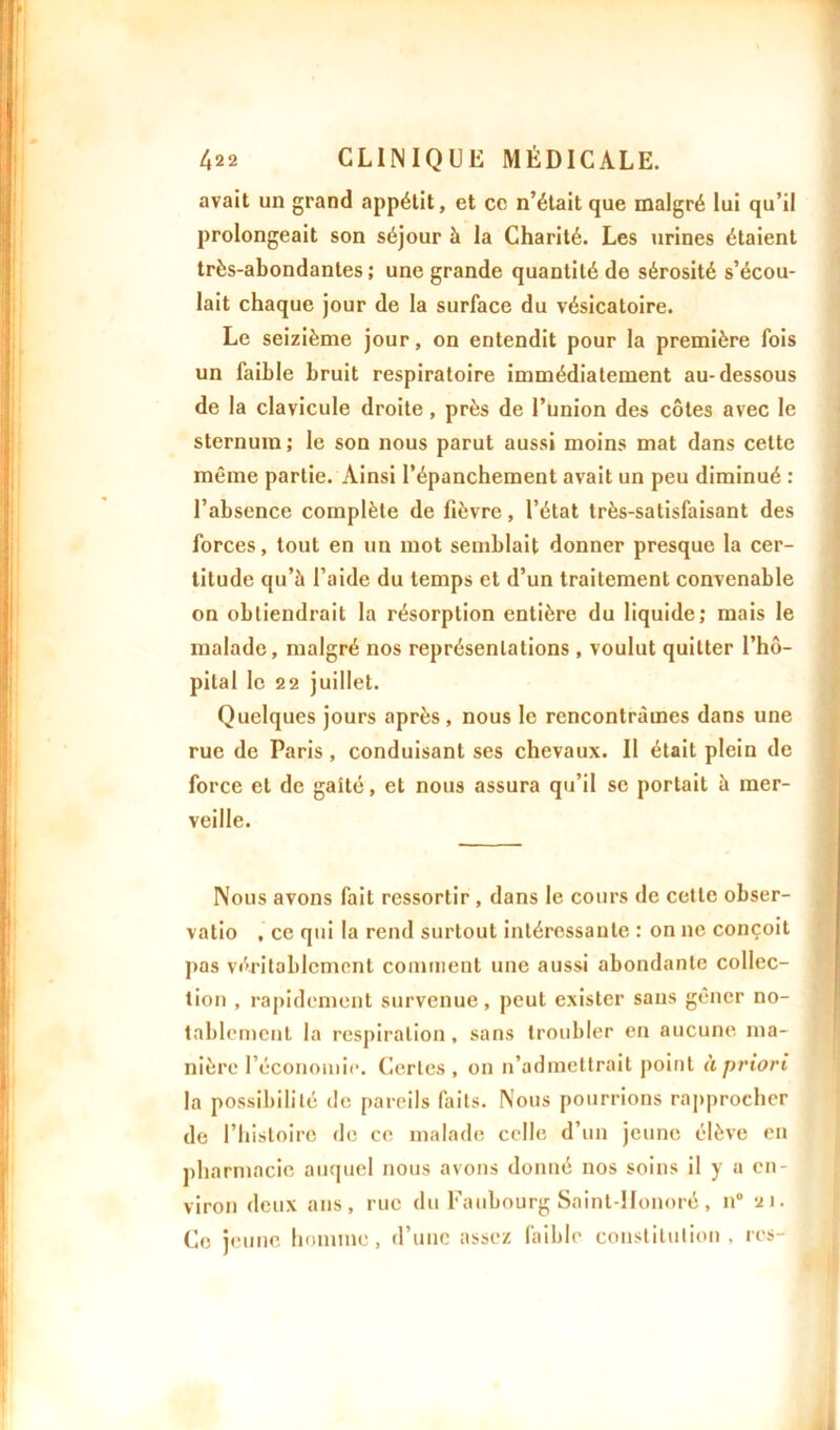 avait un grand appétit, et ce n’était que malgré lui qu’il prolongeait son séjour à la Charité. Les urines étaient très-abondantes; une grande quantité de sérosité s’écou- lait chaque jour de la surface du vésicatoire. Le seizième jour, on entendit pour la première fois un faible bruit respiratoire immédiatement au-dessous de la clavicule droite, près de l’union des côtes avec le sternum ; le son nous parut aussi moins mat dans cette même partie. Ainsi l’épanchement avait un peu diminué : l’absence complète de fièvre, l’état très-satisfaisant des forces, tout en un mot semblait donner presque la cer- titude qu’à l’aide du temps et d’un traitement convenable on obtiendrait la résorption entière du liquide; mais le malade, malgré nos représentations , voulut quitter l’hô- pital le 22 juillet. Quelques jours après, nous le rencontrâmes dans une rue de Paris, conduisant ses chevaux. Il était plein de force et de gaîté, et nous assura qu’il se portait à mer- veille. Nous avons fait ressortir , dans le cours de cette obser- valio , ce qui la rend surtout intéressante : on ne conçoit pas véritablement comment une aussi abondante collec- tion , rapidement survenue, peut exister sans gêner no- tablement la respiration, sans troubler en aucune ma- nière l’économie. Certes , on n’admettrait point à priori la possibilité de pareils faits. Nous pourrions rapprocher de l’histoire de ce malade celle d’un jeune élève en pharmacie auquel nous avons donné nos soins il y a en- viron deux ans, rue du Faubourg Saint-IIonoré , n° 21. Ce jeune homme, d’une assez faible constitution, res-