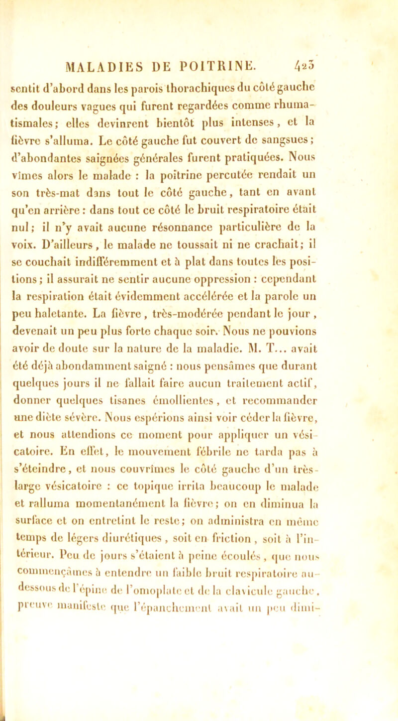 sentit d’abord dans les parois thorachiqucs du côté gauche des douleurs vagues qui furent regardées comme rhuma- tismales; elles devinrent bientôt plus intenses, et la lièvre s’alluma. Le côté gauche fut couvert de sangsues; d’abondantes saignées générales furent pratiquées. Nous vîmes alors le malade : la poitrine percutée rendait un son très-mat dans tout le côté gauche, tant en avant qu’en arrière : dans tout ce côté le bruit respiratoire était nul; il n’y avait aucune résonnance particulière de la voix. D’ailleurs, le malade ne toussait ni ne crachait; il se couchait indifféremment et à plat dans toutes les posi- tions; il assurait ne sentir aucune oppression : cependant la respiration était évidemment accélérée et la parole un peu haletante. La fièvre, très-modérée pendant le jour, devenait un peu plus forte chaque soir. Nous ne pouvions avoir de doute sur la nature de la maladie. M. T... avait été déjà abondamment saigné : nous pensâmes que durant quelques jours il ne fallait faire aucun traitement actif, donner quelques tisanes émollientes, et recommander une diète sévère. Nous espérions ainsi voir céder la fièvre, et nous attendions ce moment pour appliquer un vési caloire. En effet, le mouvement fébrile ne tarda pas à s’éteindre, et nous couvrîmes le côté gauche d’un irès- large vésicatoire : ce topique irrita beaucoup le malade et ralluma momentanément la fièvre; on en diminua la surface et on entretint le reste; on administra en mémo temps de légers diurétiques , soit en friction , soit à l’in- térieur. Peu de jours s’étaient â peine écoulés , que nous commençâmes à entendre un faible bruit respiratoire au- dessous de 1 epine de l’omoplate et de la clavicule gauche, preuve manifeste que l’épanchement avait un peu dimi-