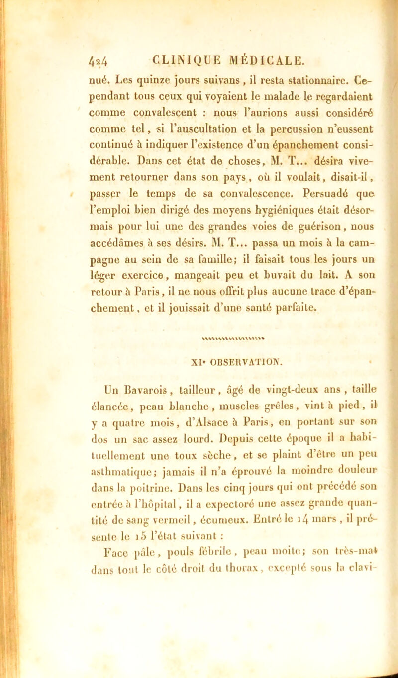 nué. Les quinze jours suivans, il resta stationnaire. Ce- pendant tous ceux qui voyaient le malade le regardaient comme convalescent : nous l’aurions aussi considéré comme tel, si l’auscultation et la percussion n’eussent continué h indiquer l’existence d’un épanchement consi- dérable. Dans cet état do choses, M. T... désira vive- ment retourner dans son pays, où il voulait, disait-il, passer le temps de sa convalescence. Persuadé que l’emploi bien dirigé des moyens hygiéniques était désor- mais pour lui une des grandes voies de guérison, nous accédâmes à ses désirs. M. T... passa un mois h la cam- pagne au sein de sa famille; il faisait tous les jours un léger exercice, mangeait peu et buvait du lait. A son retour h Paris, il ne nous offrit plus aucune trace d’épan- chement , et il jouissait d’une santé parfaite. wvuwvuwwvuv* XI* OBSERVATION. Un Bavarois, tailleur, âgé de vingt-deux ans , taille élancée, peau blanche, muscles grêles, vint à pied, il y a quatre mois, d’Alsace à Paris, eu portant sur son dos un sac assez lourd. Depuis cette époque il a habi- tuellement une toux sèche, et se plaint d’être un peu asthmatique; jamais il n’a éprouvé la moindre douleur dans la poitrine. Dans les cinq jours qui ont précédé son entrée à l’hôpital, il a expectoré une assez grande quan- tité de sang vermeil, écurncux. Entré le i4 mars , il pré- sente le i5 l’état suivant : Face pâle, pouls fébrile, peau moite; son très-mat dans tout le côté droit du thorax, excepté sous la clavi