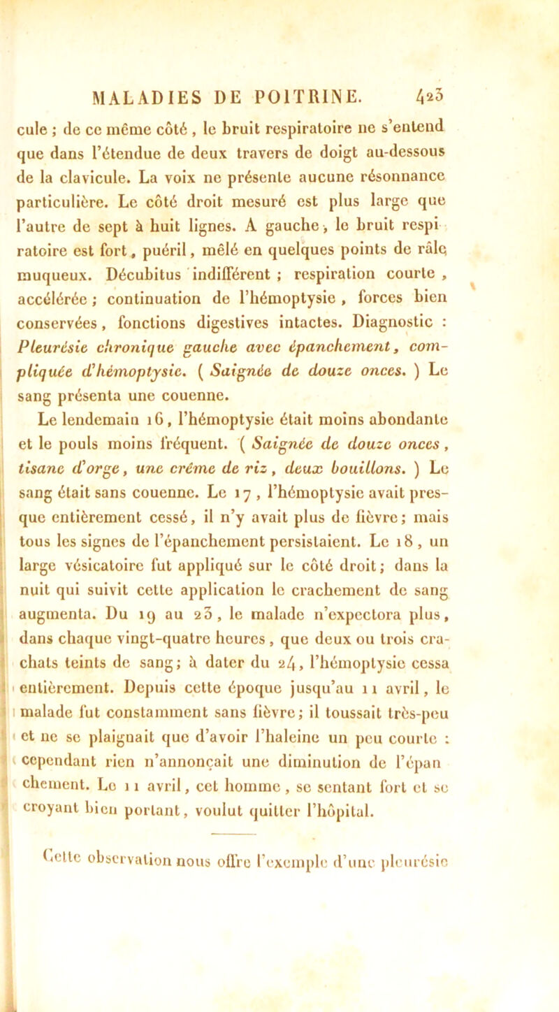 cule ; de ce même côté , le bruit respiratoire ne s’entend que dans l’étendue de deux travers de doigt au-dessous de la clavicule. La voix ne présente aucune résonnance particulière. Le côté droit mesuré est plus large que l’autre de sept à huit lignes. A gauche , le bruit respi ratoire est fort, puéril, mêlé en quelques points de râlq muqueux. Décubitus indifférent ; respiration courte , accélérée ; continuation de l’hémoptysie , forces bien conservées, fonctions digestives intactes. Diagnostic : Pleurésie chronique gauche avec épanchement, com- pliquée d'hémoptysie. ( Saignée de douze onces. ) Le sang présenta une couenne. Le lendemain îG, l’hémoptysie était moins abondante et le pouls moins fréquent. ( Saignée de douze onces, tisane d'orge, une crème de riz, deux bouillons. ) Le sang était sans couenne. Le 17 , l’hémoptysie avait pres- que entièrement cessé, il n’y avait plus de fièvre; mais tous les signes de l’épanchement persistaient. Le 18 , un large vésicatoire fut appliqué sur le côté droit; dans la nuit qui suivit cette application le crachement de sang augmenta. Du 19 au 25, le malade n’expectora plus, dans chaque vingt-quatre heures , que deux ou trois cra- chats teints de sang; à dater du 2/,, l’hémoptysie cessa entièrement. Depuis cette époque jusqu’au 11 avril, le malade fut constamment sans lièvre; il toussait très-peu < et ne se plaiguait que d’avoir l’haleine un peu courte : . cependant rien n’annonçait une diminution de l’épan chôment. Le 11 avril, cet homme, se sentant fort et se croyant bien portant, voulut quitter l’hôpital. Lotie observation nous offre l’exemple d’une pleurésie