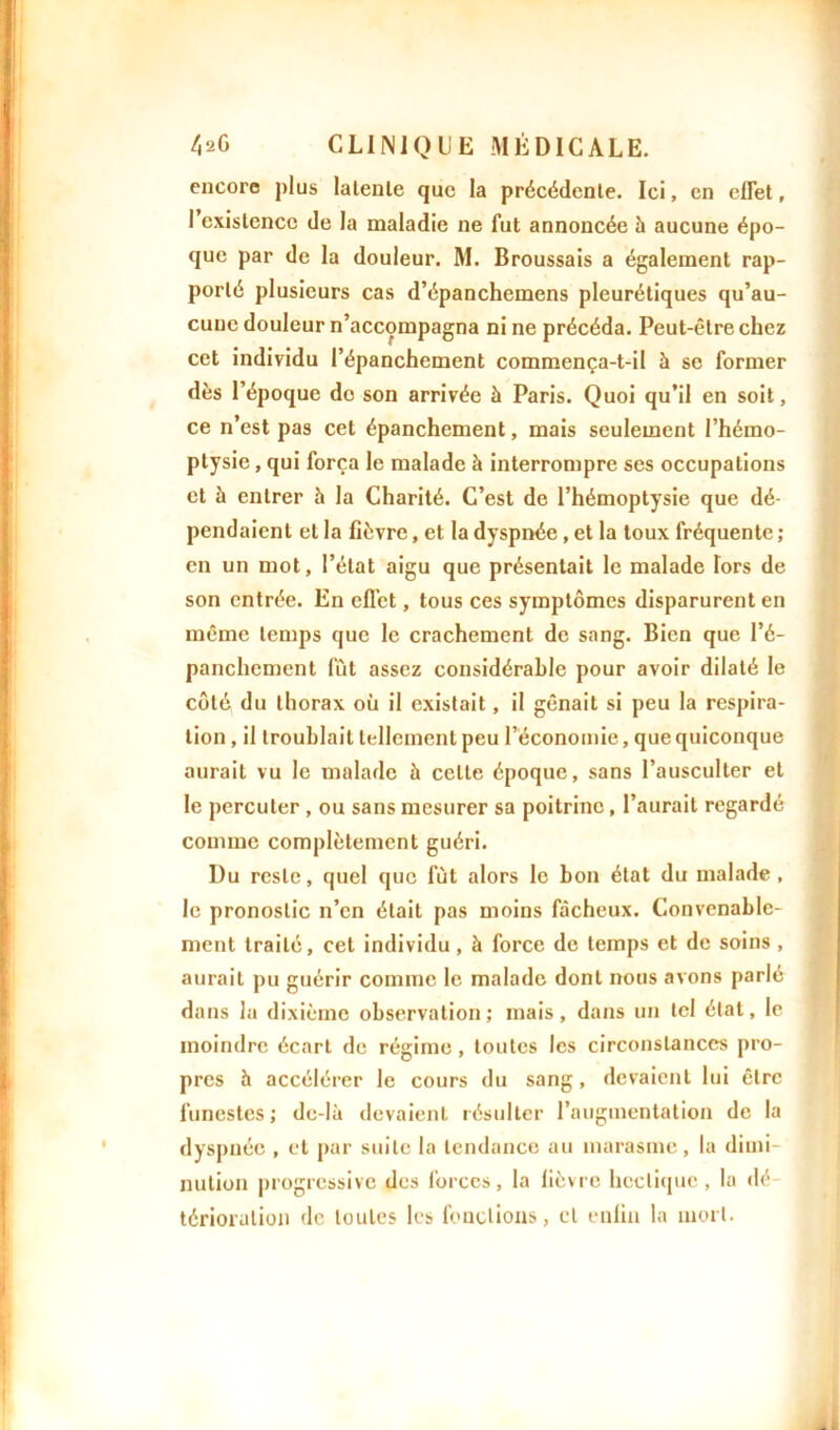 encore plus latente que la précédente. Ici, en effet, I existence de la maladie ne fut annoncée à aucune épo- que par de la douleur. M. Broussais a également rap- porté plusieurs cas d’épanchemens pleurétiques qu’au- cune douleur n’accompagna ni ne précéda. Peut-être chez cet individu l’épanchement commença-t-il à se former dès l’époque do son arrivée à Paris. Quoi qu’il en soit, ce n’est pas cet épanchement, mais seulement l’hémo- ptysie , qui força le malade à interrompre ses occupations et à entrer h la Charité. C’est de l’hémoptysie que dé- pendaient et la fièvre, et la dyspnée , et la toux fréquente ; en un mot, l’état aigu que présentait le malade Tors de son entrée. En effet, tous ces symptômes disparurent en même temps que le crachement de sang. Bien que l’é- panchement fût assez considérable pour avoir dilaté le côté du thorax où il existait, il gênait si peu la respira- tion , il troublait tellement peu l’économie, que quiconque aurait vu le malade à celte époque, sans l’ausculter et le percuter , ou sans mesurer sa poitrine, l’aurait regardé comme complètement guéri. Du reste, quel que fût alors le bon état du malade , le pronostic n’en était pas moins fâcheux. Convenable- ment traité, cet individu, à force de temps et de soins , aurait pu guérir comme le malade dont nous avons parlé dans la dixième observation; mais, dans un tel état, le moindre écart de régime, toutes les circonstances pro- pres h accélérer le cours du sang, devaient lui être funestes; de-là devaient résulter l’augmentation de la dyspnée , et par suite la tendance au marasme, la dimi- nution progressive des forces, la lièvre hectique , la dé- térioration de toutes les fonctions, et enfin la mort.