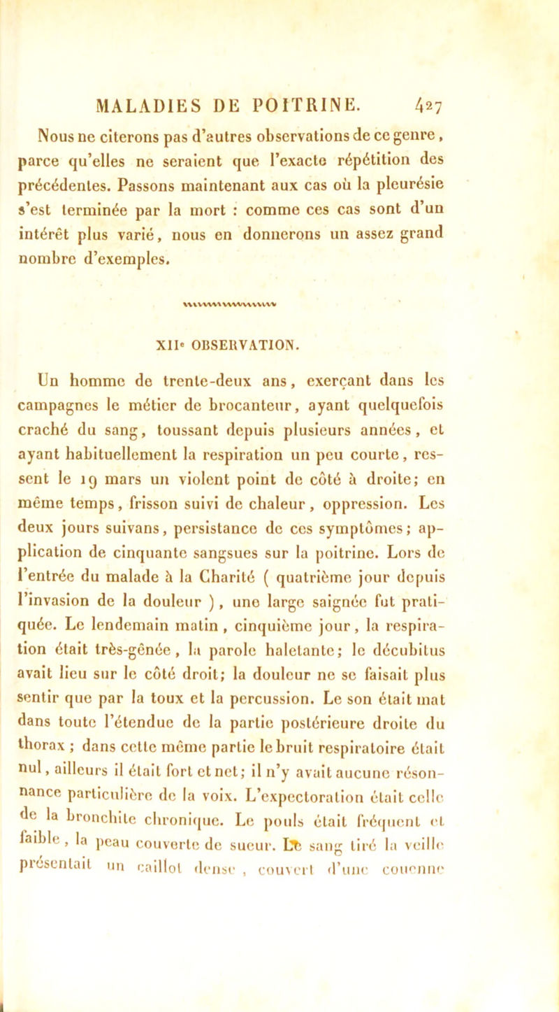 Nous ne citerons pas d’autres observations de ce genre, parce qu’elles ne seraient que l’exacte répétition des précédentes. Passons maintenant aux cas où la pleurésie s’est terminée par la mort : comme ces cas sont d’un intérêt plus varié, nous en donnerons un assez grand nombre d’exemples. mvwv\ vwwvwvw XII* OBSERVATION. Un homme de trente-deux ans, exerçant dans les campagnes le métier de brocanteur, ayant quelquefois craché du sang, toussant depuis plusieurs années, eL ayant habituellement la respiration un peu courte, res- sent le 19 mars un violent point de côté à droite; en même temps, frisson suivi de chaleur, oppression. Les deux jours suivans, persistance de ces symptômes; ap- plication de cinquante sangsues sur la poitrine. Lors de l’entrée du malade à la Charité ( quatrième jour depuis l’invasion de la douleur ), une large saignée fut prati- quée. Le lendemain matin , cinquième jour, la respira- tion était très-gênée, la parole haletante; le déeuhitus avait lieu sur le côté droit; la douleur ne se faisait plus sentir que par la toux et la percussion. Le son était mat dans toute l’étendue de la partie postérieure droite du thorax ; dans cette même partie le bruit respiratoire était nul, ailleurs il était fort et net; il n’y avait aucune réson- nance particulière de la voix. L’expectoration était celle de la bronchite chronique. Le pouls était fréquent cl faible, la peau couverte de sueur. Lt; sang tiré la veille pi oscillait un caillot dense , couvert d’une couenne