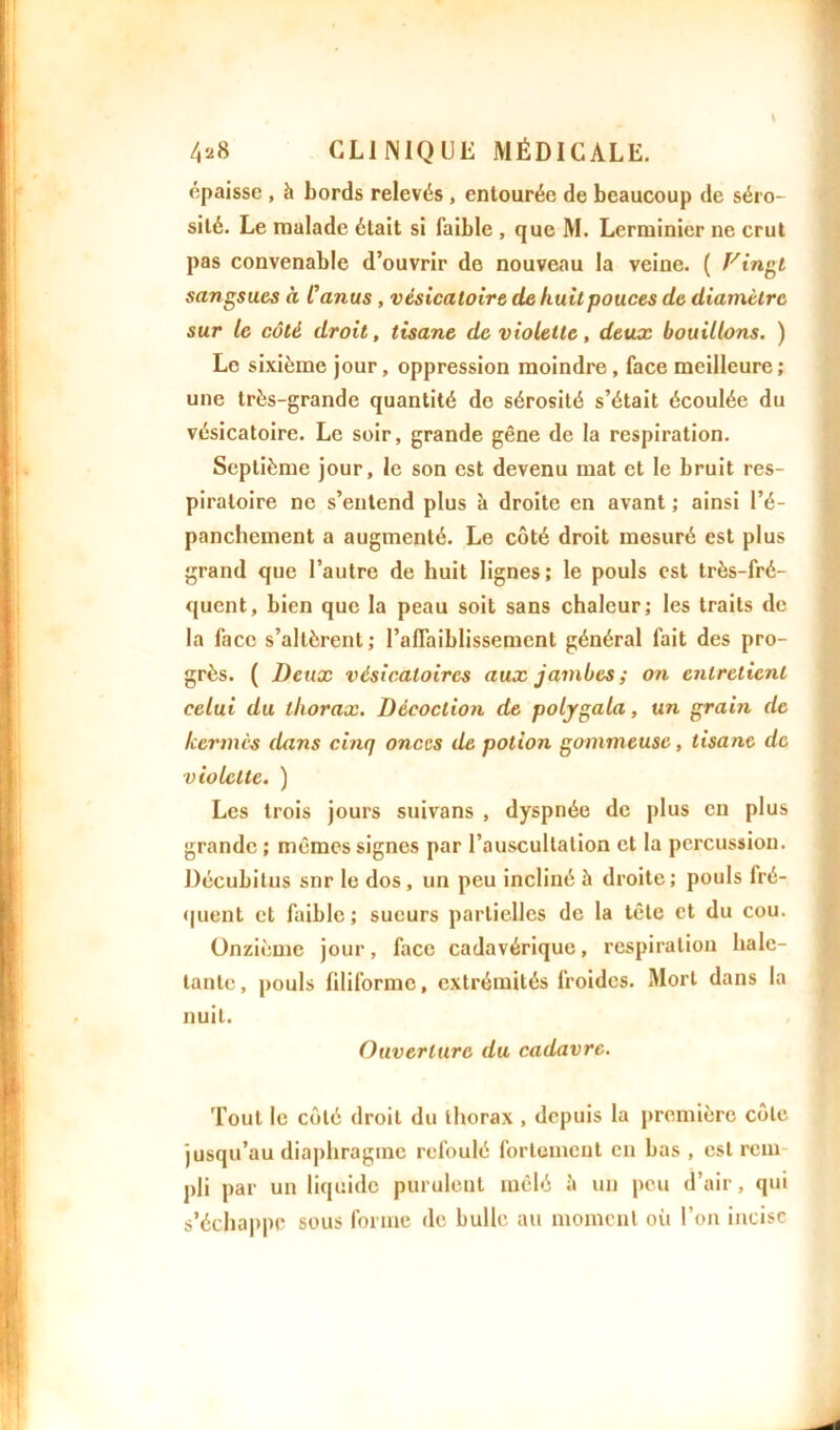 épaisse , h bords relevés , entourée de beaucoup de séro- sité. Le malade était si faible , que M. Lerminicr ne crut pas convenable d’ouvrir de nouveau la veine. ( Vingt sangsues à Canus , vésicatoire de huit pouces de diamètre sur le côté droit, tisane de violette, deux bouillons. ) Le sixième jour, oppression moindre , face meilleure ; une très-grande quantité de sérosité s’était écoulée du vésicatoire. Le soir, grande gêne de la respiration. Septième jour, le son est devenu mat et le bruit res- piratoire ne s’entend plus à droite en avant ; ainsi l’é- panchement a augmenté. Le côté droit mesuré est plus grand que l’autre de huit lignes; le pouls est très-fré- quent, bien que la peau soit sans chaleur; les traits de la face s’altèrent ; l’affaiblissement général fait des pro- grès. ( Deux vésicatoires aux jambes ; on entretient celui du thorax. Décoction de polygala, un grain de kermès dans cinq onces de potion gommeuse, tisane de violette. ) Les trois jours suivans , dyspnée de plus en plus grande ; mêmes signes par l’auscultation et la percussion. Décubitus snr le dos, un peu incliné ù droite; pouls fré- quent et faible ; sueurs partielles de la tête et du cou. Onzième jour, face cadavérique, respiration hale- tante, pouls filiforme, extrémités froides. Mort dans la nuit. Ouverture du cadavre. Tout le côté droit du thorax , depuis la première côte jusqu’au diaphragme refoulé fortement en bas , est rem pli par un liquide purulent mêlé à un pou d’air, qui s’échappe sous forme de bulle au moment où l’on incise