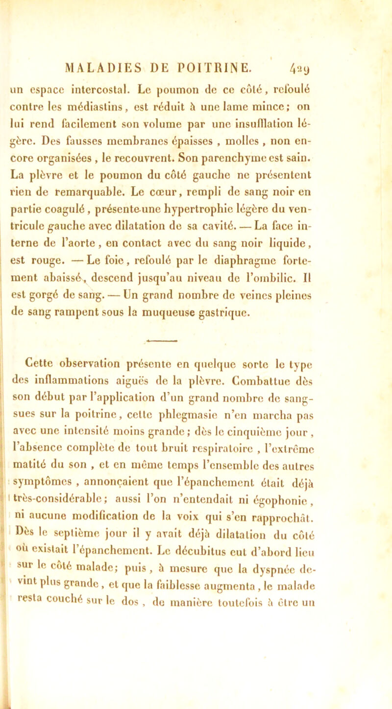 un espace intercostal. Le poumon de ce côté, refoulé contre les médiaslins, est réduit à une lame mince; on lui rend facilement son volume par une insufflation lé- gère. Des fausses membranes épaisses , molles , non en- core organisées , le recouvrent. Son parenchyme est sain. La plèvre et le poumon du côté gauche ne présentent rien de remarquable. Le cœur, rempli de sang noir en partie coagulé, présente-unc hypertrophie légère du ven- tricule gauche avec dilatation de sa cavité— La face in- terne de l’aorte, en contact avec du sang noir liquide, est rouge. — Le foie, refoulé par le diaphragme forte- ment abaissé, descend jusqu’au niveau de l’ombilic. Il est gorgé de sang. — En grand nombre de veines pleines de sang rampent sous la muqueuse gastrique. Cette observation présente en quelque sorte le type des inflammations aiguës de la plèvre. Combattue dès son début par l’application d’un grand nombre de sang- sues sur la poitrine, cette phlegmasie n’en marcha pas avec une intensité moins grande ; dès le cinquième jour , l’absence complète de tout bruit respiratoire , l’extrême matité du son , et en même temps l’ensemble des autres symptômes , annonçaient que l’épanchement était déjà i très-considérable; aussi l’on n’entendait ni égophonie , ni aucune modification de la voix qui s’en rapprochât. Dès le septième jour il y avait déjà dilatation du côté où existait l’épanchcmcnt. Le décubitus eut d’abord lieu sur le côté malade; puis, à mesure que la dyspnée de- vint plus grande , et que la faiblesse augmenta , le malade iesta couché sur le dos , do manière toutefois à être un