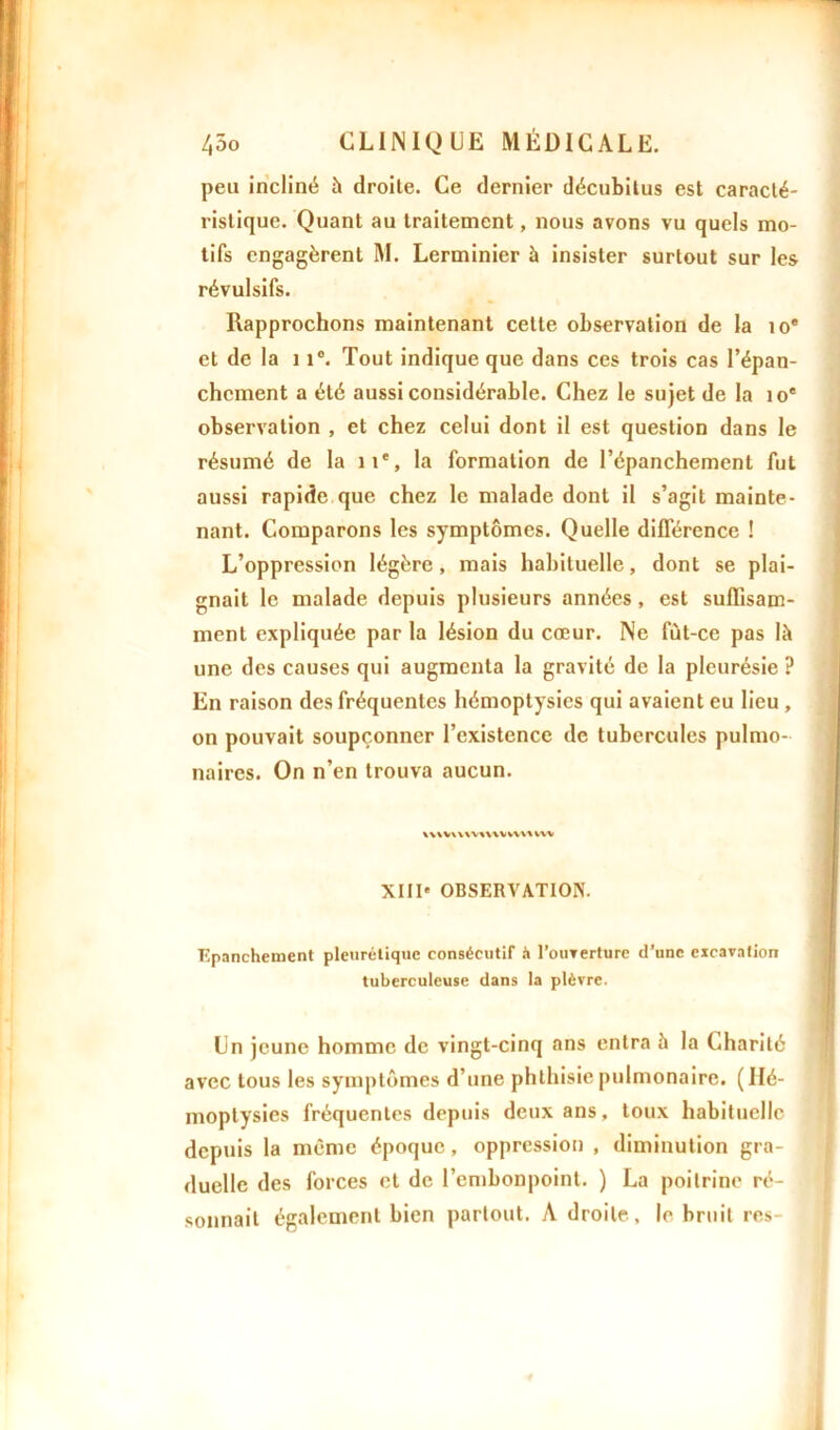 peu incliné à droite. Ce dernier décubilus est caracté- ristique. Quant au traitement, nous avons vu quels mo- tifs engagèrent M. Lerminier à insister surtout sur les révulsifs. Rapprochons maintenant cette observation de la io* et de la 11°. Tout indique que dans ces trois cas l’épan- chement a été aussi considérable. Chez le sujet de la 10e observation , et chez celui dont il est question dans le résumé de la 11e, la formation de l’épanchement fut aussi rapide que chez le malade dont il s’agit mainte- nant. Comparons les symptômes. Quelle différence ! L’oppression légère, mais habituelle, dont se plai- gnait le malade depuis plusieurs années, est suffisam- ment expliquée par la lésion du cœur. Ne fùt-ce pas là une des causes qui augmenta la gravité de la pleurésie ? En raison des fréquentes hémoptysies qui avaient eu lieu , on pouvait soupçonner l’existence de tubercules pulmo- naires. On n’en trouva aucun. wwwwmvwvtvu XIII* OBSERVATION. Epanchement pleurétique consécutif h l'ouverture d’une excavation tuberculeuse dans la plèvre. Un jeune homme de vingt-cinq ans entra à la Charité avec tous les symptômes d’une phthisie pulmonaire. (Hé- moptysies fréquentes depuis deux ans, toux habituelle depuis la même époque, oppression , diminution gra- duelle des forces et de l’embonpoint. ) La poitrine ré- sonnait également bien partout. A droite, le bruit res-