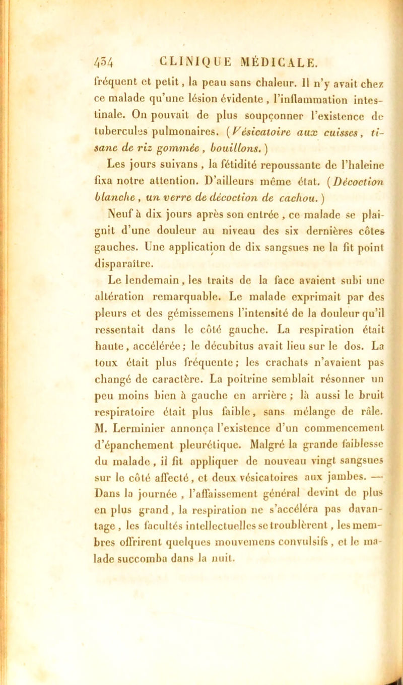 fréquent et petit, la peau sans chaleur. Il n’y avait chez ce malade qu’une lésion évidente , l’inflammation intes- tinale. On pouvait de plus soupçonner l’existence de tubercules pulmonaires. (Vésicatoire aux cuisses, ti- sane de riz gommée , bouillons. ) Les jours suivans , la fétidité repoussante de l’haleine fixa notre attention. D’ailleurs même état. ( Décoction blanche , un verre de décoclioii de cachou. ) Neuf h dix jours après son entrée , ce malade se plai- gnit d’une douleur au niveau des six dernières côtes gauches. Une application de dix sangsues ne la fit point disparaître. Le lendemain, les traits de la face avaient subi une altération remarquable. Le malade exprimait par des pleurs et des gémissemens l’intensité de la douleur qu’il ressentait dans le côté gauche. La respiration était haute, accélérée; le décubitus avait lieu sur le dos. La loux était plus fréquente; les crachats n’avaient pas changé de caractère. La poitrine semblait résonner un peu moins bien à gauche en arrière ; là aussi le bruit respiratoire était plus faible, sans mélange de râle. M. Lcrminier annonça l’existence d’un commencement d’épanchement pleurétique. Malgré la grande faiblesse du malade , il fit appliquer de nouveau vingt sangsues sur le côté affecté, et deux vésicatoires aux jambes. — Dans la journée , l'affaissement général devint de plus en plus grand, la respiration ne s’accéléra pas davan- tage, les facultés intellectuelles se troublèrent, les mem- bres offrirent quelques mouvemens convulsifs, et le ma- lade succomba dans la nuit.