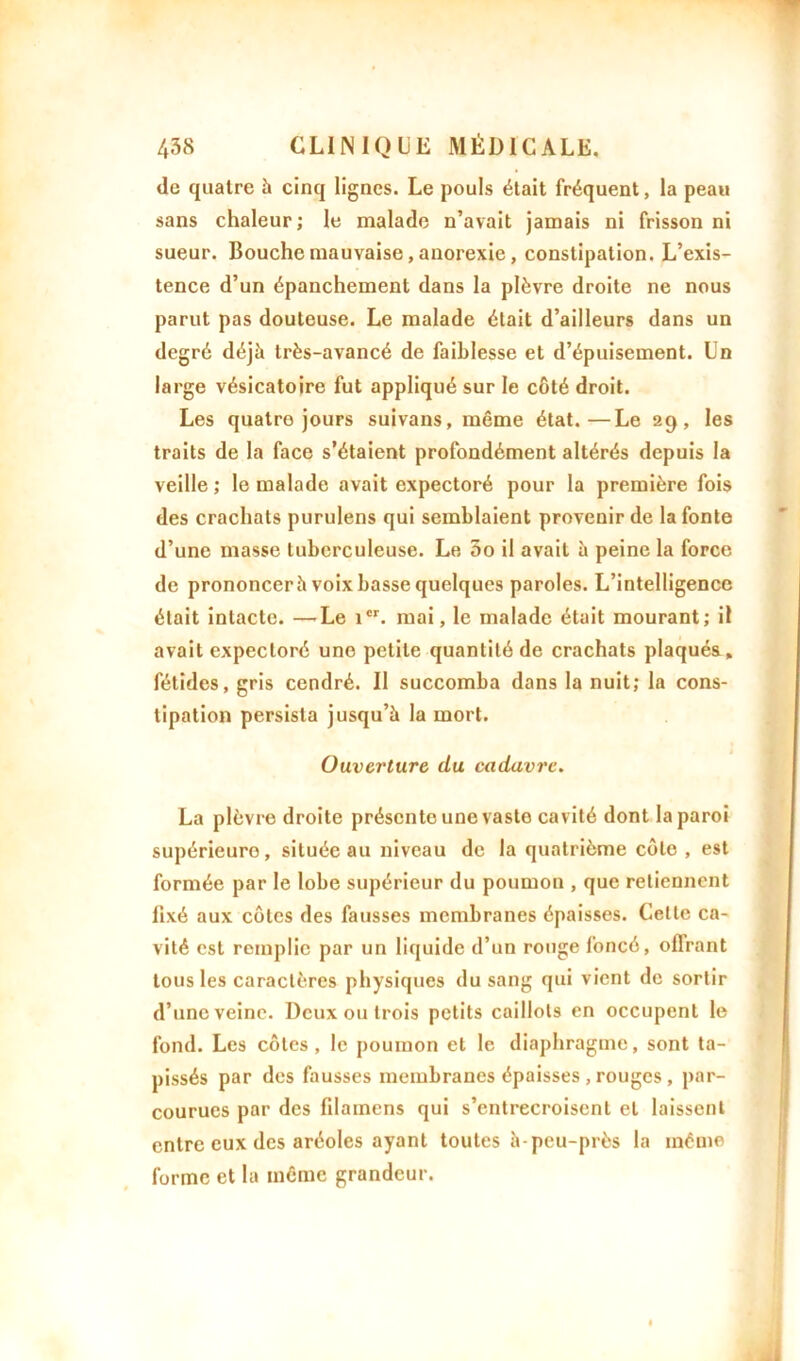 de quatre h cinq lignes. Le pouls était fréquent, la peau sans chaleur; le malade n’avait jamais ni frisson ni sueur. Bouche mauvaise, anorexie, constipation. L’exis- tence d’un épanchement dans la plèvre droite ne nous parut pas douteuse. Le malade était d’ailleurs dans un degré déjà très-avancé de faiblesse et d’épuisement. Un large vésicatoire fut appliqué sur le côté droit. Les quatre jours suivans, même état.—Le 29, les traits de la face s’étaient profondément altérés depuis la veille ; le malade avait expectoré pour la première fois des crachats purulens qui semblaient provenir de la fonte d’une masse tuberculeuse. Le 5o il avait à peine la force de prononcer à voix basse quelques paroles. L’intelligence était intacte. —Le icr. mai, le malade était mourant; il avait expectoré une petite quantité de crachats plaqués, fétides, gris cendré. Il succomba dans la nuit; la cons- tipation persista jusqu’à la mort. Ouverture du cadavre. La plèvre droite présente une vaslo cavité dont la paroi supérieure, située au niveau de la quatrième côte , est formée par le lobe supérieur du poumon , que retiennent fixé aux côtes des fausses membranes épaisses. Celte ca- vité est remplie par un liquide d’un rouge foncé, offrant tous les caractères physiques du sang qui vient de sortir d’une veine. Deux ou trois petits caillots en occupent le fond. Les côtes, le poumon et le diaphragme, sont ta- pissés par des fausses membranes épaisses , rouges , par- courues par des filainens qui s’entrecroisent et laissent entre eux des aréoles ayant toutes à-peu-près la même forme et la même grandeur.