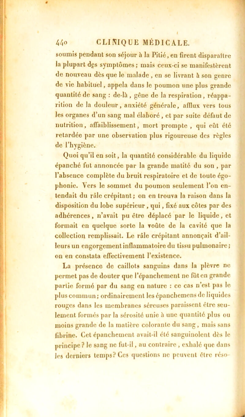 t 44<> CLINIQUE MÉDICALE. soumis pendant son séjour à la Pitié, en firent disparaître la plupart dps symptômes; mais ceux-ci se manifestèrent de nouveau dès que le malade , en se livrant à son genre de vie habituel, appela dans le poumon une plus grande quantité de sang : de-là , gêne de la respiration , réappa- rition de la douleur, anxiété générale, afllux vers tous les organes d’un sang mal élaboré , et par suite défaut de nutrition, affaiblissement, mort prompte , qui eût été retardée par une observation plus rigoureuse des règles de l’hygiène. Quoi qu’il en soit, la quantité considérable du liquide épanché fut annoncée par la grande matité du son , par l’absence complète du bruit respiratoire et de toute égo- phonie. \crs le sommet du poumon seulement l’on en- tendait du râle crépitant ; on en trouva la raison dans la disposition du lobe supérieur , qui, fixé aux côtes par des adhérences, n’avait pu être déplacé par le liquide, et formait en quelque sorte la voûte de la cavité que la collection remplissait. Le râle crépitant annonçait d’ail- leurs un engorgement inflammatoire du tissu pulmonaire; on en constata effectivement l’existence. La présence de caillots sanguins dans la plèvre ne permet pas de douter que l’épanchement ne fût en grande partie formé par du sang en nature : ce cas n’est pas le plus commun ; ordinairement les épanchemcns de liquides rouges dans les membranes séreuses paraissent être seu- lement formés par la sérosité unie à une quantité plus ou moins grande de la matière colorante du sang, mais sans fibrine. Cet épanchement avait-il été sanguinolent dès le principe? le sang ne fut-il, au contraire , exhalé que dans les derniers temps? Ces questions ne peuvent être réso-