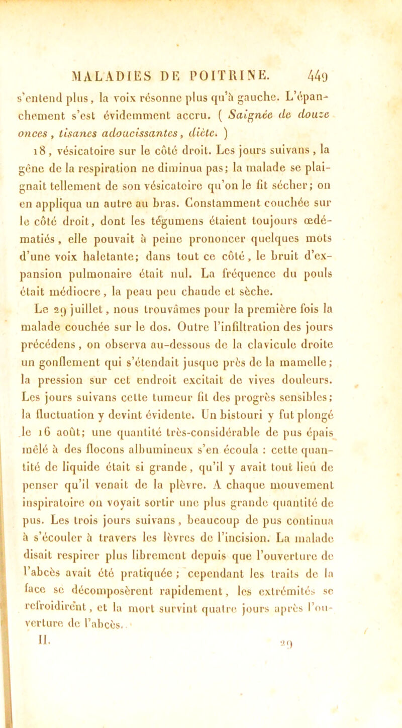 s’entend plus, la voix résonne plus qu’à gauche. L’épan- chement s’est évidemment accru. ( Saignée de douze onces , tisanes adoucissantes, diète. ) 18, vésicatoire sur le côté droit. Les jours suivans , la gène de la respiration ne diminua pas; la malade se plai- gnait tellement de son vésicatoire qu’on le fit sécher; on en appliqua un autre au bras. Constamment couchée sur le côté droit, dont les légumens étaient toujours œdé- matiés , elle pouvait à peine prononcer quelques mots d’une voix haletante; dans tout ce côté, le bruit d’ex- pansion pulmonaire était nul. La fréquence du pouls était médiocre, la peau peu chaude et sèche. Le 2q juillet, nous trouvâmes pour la première fois la malade couchée sur le dos. Outre l’infiltration des jours précédons, on observa au-dessous de la clavicule droite un gonflement qui s’étendait jusque près de la mamelle; la pression sur cet endroit excitait de vives douleurs. Les jours suivans cette tumeur lit des progrès sensibles; la lluctuation y devint évidente. Un bistouri y fut plongé le 16 août; une quantité très-considérable de pus épais mêlé è des flocons albumineux s’en écoula : cette quan- tité de liquide était si grande, qu’il y avait tout lieu de penser qu’il venait de la plèvre. A chaque mouvement inspiratoire on voyait sortir une plus grande quantité de pus. Les trois jours suivans, beaucoup de pus continua à s’écouler à travers les lèvres de l’incision. La malade disait respirer plus librement depuis que l’ouverture de l’abcès avait été pratiquée ; cependant les traits de la face se décomposèrent rapidement, les extrémités sc relroidire’nt, et la mort survint quatre jours après l’ou- verture de l’abcès. IL -in