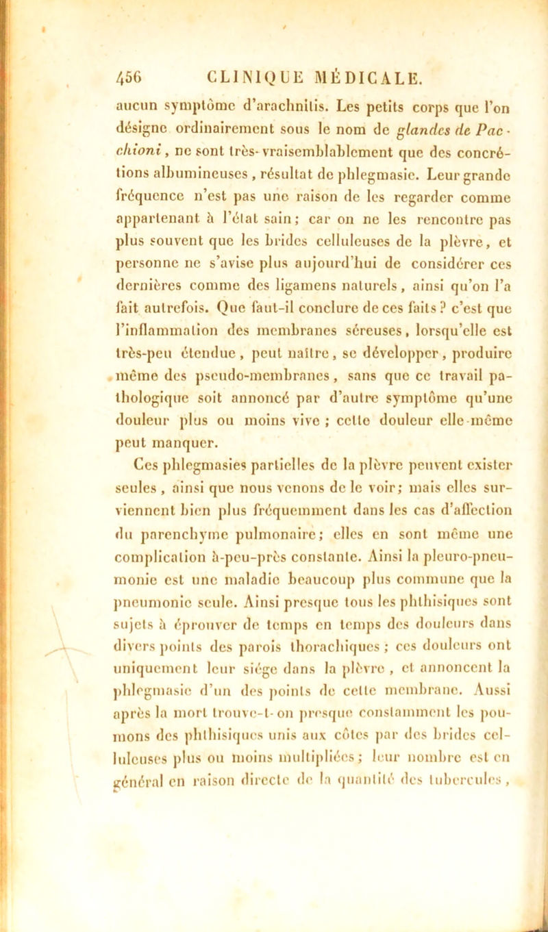 aucun symptôme d’arachnilis. Les petits corps que l’on désigne ordinairement sous le nom de glandes de Pac - cliioni, ne sont très-vraisemblablement que des concré- tions albumineuses , résultat de phlegmasic. Leur grande fréquence n’est pas une raison de les regarder comme appartenant h l’élat sain; car on ne les rencontre pas plus souvent que les brides celluleuses de la plèvre, et personne ne s’avise plus aujourd’hui de considérer ces dernières comme des ligamens naturels, ainsi qu’on l’a fait autrefois. Que faut-il conclure de ces faits? c’est que l’inflammation des membranes séreuses, lorsqu’elle est très-peu étendue, peut naître, se développer, produire même des pseudo-membranes, sans que ce travail pa- thologique soit annoncé par d’autre symptôme qu’une douleur plus ou moins vive ; celte douleur elle même peut manquer. Ces phlegmasies partielles de la plèvre peuvent exister seules , ainsi que nous venons de le voir; mais elles sur- viennent bien plus fréquemment dans les cas d’affection du parenchyme pulmonaire; elles en sont même une complication à-peu-près constante. Ainsi la pleuro-pneu- monie est une maladie beaucoup plus commune que la pneumonie seule. Ainsi presque tous les phthisiques sont sujets à éprouver de temps en temps des douleurs dans divers points des parois thorachiques ; ces douleurs ont uniquement leur siège dans la plèvre , et annoncent la phlegmasic d’un des points de celle membrane. Aussi après la mort trouve-t-on presque constamment les pou- mons des phthisiques unis aux côtes par des brides cel- luleuses plus ou moins multipliées; leur nombre est en général en raison directe de la quantité des tubercules,