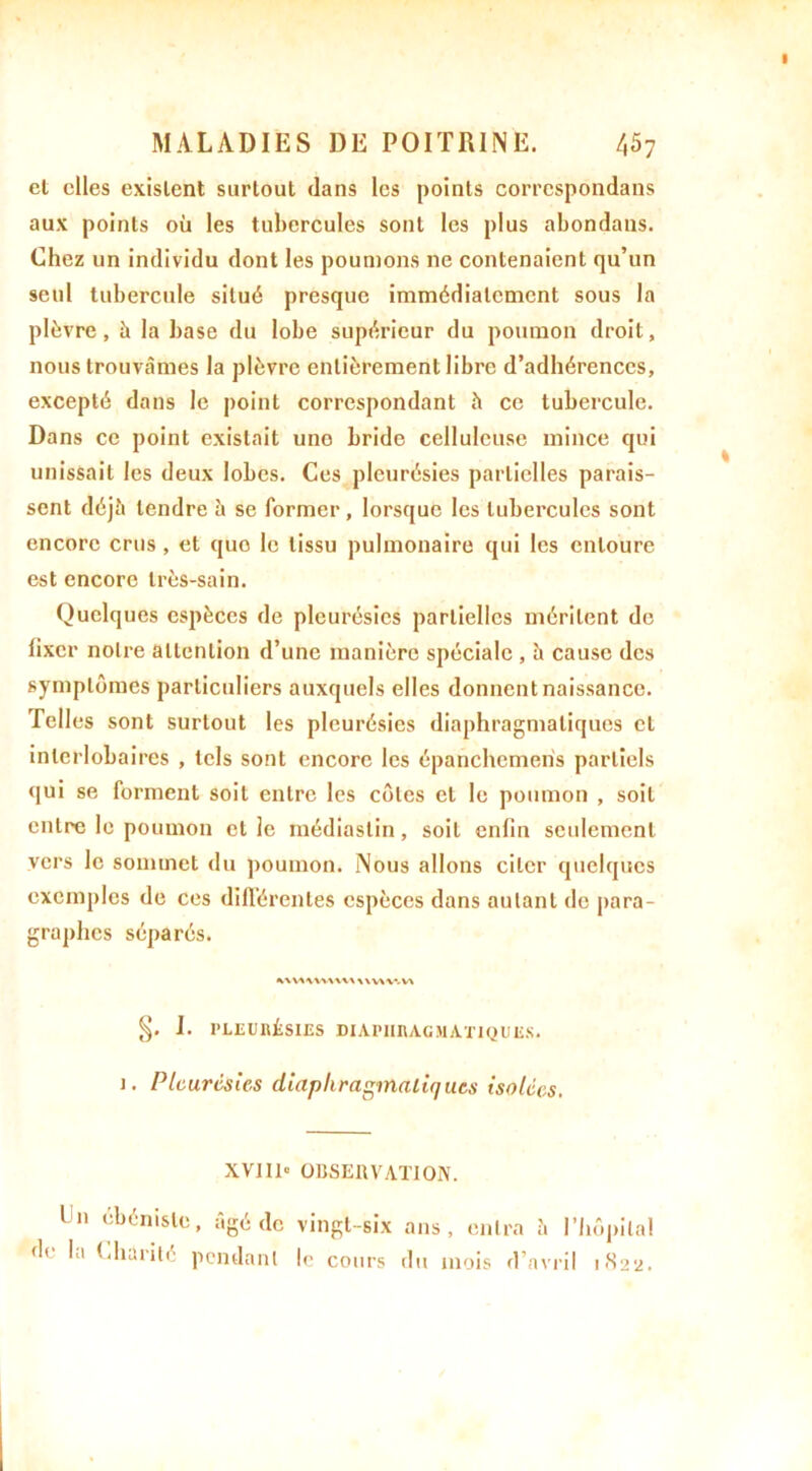cl elles existent surtout dans les points correspondans aux points où les tubercules sont les plus abondans. Chez un individu dont les poumons 11e contenaient qu’un seul tubercule situé presque immédiatement sous la plèvre, h la base du lobe supérieur du poumon droit, nous trouvâmes la plèvre entièrement libre d’adhérences, excepté dans le point correspondant à ce tubercule. Dans ce point existait uno bride celluleuse mince qui unissait les deux lobes. Ces pleurésies partielles parais- sent déjà tendre â se former, lorsque les tubercules sont encore crus, et quo le tissu pulmonaire qui les entoure est encore très-sain. Quelques espèces de pleurésies partielles méritent de lixer notre attention d’une manière spéciale , h cause des symptômes particuliers auxquels elles donnent naissance. Pelles sont surtout les pleurésies diaphragmatiques cl interlobaires , tels sont encore les épanchemeris partiels qui se forment soit entre les côtes et le poumon , soit entre le poumon et le médiaslin, soit enfin seulement vers le sommet du poumon. Nous allons citer quelques exemples de ces différentes espèces dans autant de para- graphes séparés. I. PLEURÉSIES DIAPHRAGMATIQUES. 1. Pleurésies diaphragmatiques isolées. XVIII» OBSERVATION. I n ébéniste, âgé de vingt-six de la Charité pendant le cours ans, entra â l’Iiôpila! du mois d’avril 1822.