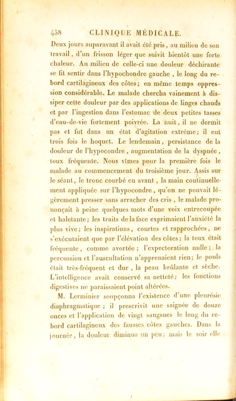 % 458 CLINIQUE MÉDICALE. Deux jours auparavant il avait été pris , au milieu de son travail, d’un frisson léger que suivit bientôt une forte chaleur. Au milieu de celle-ci une douleur déchirante se lit sentir dans l’hypochondre gauche , le long du re- bord cartilagineux des côtes ; en même temps oppres- sion considérable. Le malade chercha vainement à dis- siper cette douleur par des applications de linges chauds et par l’ingestion dans l’estomac de deux petites tasses d’eau-dc-vie fortement poivrée. La nuit, il ne dormit pas et fut dans un état d’agitation extrême; il eut trois fois le hoquet. Le lendemain , persistance de la douleur de l’hypocondre , augmentation de la dyspnée , toux fréquente. Nous vîmes pour la première fois le malade au commencement du troisième jour. Assis sur le séant, le tronc courbé en avant , la main continuelle- ment appliquée sur l’hypocondre, qu’on ne pouvait lé- gèrement presser sans arracher des cris , le malade pro- nonçait à peine quelques mots d’une voix entrecoupée et haletante; les traits de la face exprimaient l’anxiété la plus vive; les inspirations , courtes et rapprochées, ne s’exécutaient que par l’élévation des côtes; la toux était fréquente, comme avortée ; l’expectoration nulle ; la percussion et l’auscultation n’apprenaient rien; le pouls était très-fréquent et dur , la peau brûlante et sèche. L’intelligence avait conservé sa netteté; les fonctions digestives ne paraissaient point altérées. M. Lerminier soupçonna l’existence d’une pleurésie diaphragmatique ; il prescrivit une saignée de douze onces et l’application de vingt sangsues le long du re- bord cartilagineux des fausses côtes gauches. Dans la journée, la douleur diminua un peu; mais le soir elle I