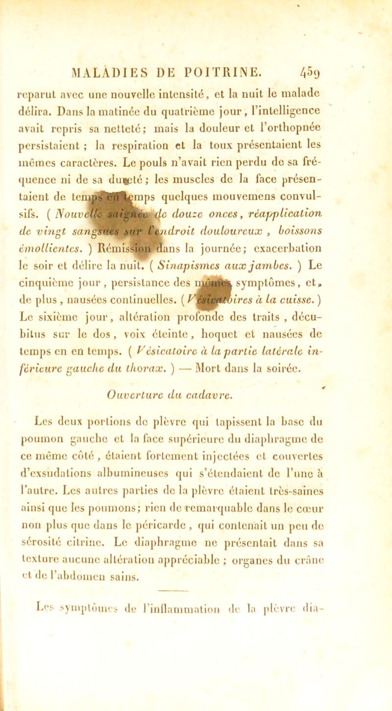 reparut avec une nouvelle intensité, et la nuit le malade délira. Dans la matinée du quatrième jour, l’intelligence avait repris sa netteté; mais la douleur et l’orthopnée persistaient ; la respiration et la toux présentaient les mêmes caractères. Le pouls n’avait rien perdu de sa fré- quence ni de sa du*3té; les muscles de la face présen- taient de temps enjfemps quelques mouvemens convul- sifs. ( Nouvelle saignéfÈde douze onces, réapplication de vingt sangsues sur Ceo droit douloureux , boissons émollientes. ) Rémission^ans la journée; exacerbation le soir et délire la nuit. ( Sinapismes aux jambes. ) Le cinquième jour, persistance des n^j|mq| symptômes, et» de plus , nausées continuelles. ( VisWm)ires à la cuisse. ) Le sixième jour, altération profonde des traits , décu- bilus sur le dos, voix éteinte, hoquet et nausées de temps en en temps. ( Vésicatoire à la partie latérale in- férieure gauche du thorax. ) — Mort dans la soirée. Ouverture du cadavre. Les deux portions de plèvre qui tapissent la base du poumon gauche et la face supérieure du diaphragme de ce même côté, étaient fortement injectées et couvertes d’exsudations albumineuses qui s’étendaient de l’une à l’autre. Les autres parties de la plèvre étaient très-saines ainsi que les poumons; rien de remarquable dans le cœur non plus que dans le péricarde , qui contenait un peu de sérosité cilrine. Le diaphragme ne présentait dans sa texture aucune altération appréciable ; organes du crâne et de l’abdomen sains. Les symptômes de l’infiammation de la plèvre (lia-
