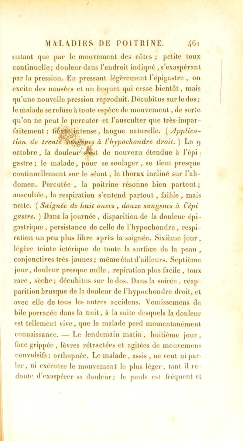entant que par le mouvement des côtes ; petite toux continuelle; douleur dans l’endroit indiqué , s’exaspérant par la pression. En pressant légèrement l’épigastre , on excite des nausées et un hoquet qui cesse bientôt, mais qu’une nouvelle pression reproduit. Décubilus surledos; le malade se refuse à toute espèce de mouvement, de sorte qu’on ne peut le percuter et l’ausculter que très-impar- faitement; fiÉM^ntense, langue naturelle, (supplica- tion de trenlé^sa^^épcs à Chypochondrc droit. ) Le q octobre, la douleur^^f^et de nouveau étendue b l’épi gastre ; le malade, pour se soulager , sc tient presque continuellement sur le séant, le thorax incliné sur l'ab- domen. Percutée , la poitrine résonne bien partout ; auscultée, la respiration s’entend partout , faible, mais nette. ( Saignée de huit onces , douze sangsues à l'épi gastre. ) Dans la journée , disparition de la douleur épi- gastrique, persistance de celle de l’hypochondre , respi- ration un peu plus libre après la saignée. Sixième jour, légère teinte iclérique de toute la surface de la peau , conjonctives très-jaunes; même état d’ailleurs. Septième jour, douleur presque nulle , repîralion plus facile , toux rare, sèche; décubilus sur le dos. Dans la soirée, réap- parition brusque de la douleur de l’hypochondre droit, cl avec elle de tous les autres accidcns. Vomisscmens de bile porracée dans la nuit, à la suite desquels la douleur est tellement vive, que le malade perd momentanément connaissance. — Le lendemain matin, huitième jour, face grippée, lèvres rétractées et agitées de mouvemens convulsifs; orthopnée. Le malade , assis , ne veut ni par- ler, ni exécuter le mouvement le plus léger, tant il rc doute d’exaspérer, sa douleur; le pouls est fréquent et