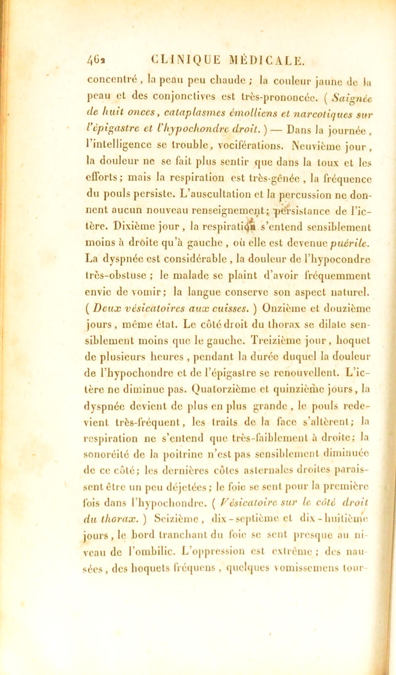 concentré , la peau peu chaude ; la couleur jaune de la peau et des conjonctives est très-prononcée. ( Saignée de hait onces, cataplasmes cmollicns et narcotiques sur l’épigastre et l'hypochondrc droit. ) — Dans la journée , l’intelligence se trouble, vociférations. Neuvième jour, la douleur ne se fait plus sentir que dans la toux et les efforts; mais la respiration est très-gênée, la fréquence du pouls persiste. L’auscultation et la percussion ne don- nent aucun nouveau renseignement; ■persistance de l’ic- tère. Dixième jour, la respiratiq» s’entend sensiblement moins il droite qu’à gauche , où elle est devenue puérile. La dyspnée est considérable , la douleur de l’hypocondre très-obstuse ; le malade se plaint d’avoir fréquemment envie de vomir; la langue conserve son aspect naturel. ( Deux vésicatoires aux cuisses. ) Onzième et douzième jours, même état. Le côté droit du thorax se dilate sen- siblement moins que le gauche. Treizième jour, hoquet de plusieurs heures , pendant la durée duquel la douleur de l’hypochondrc et de l’épigaslre se renouvellent. L’ic- tère ne diminue pas. Quatorzième et quinzième jours, la dyspnée devient de plus en plus grande , le pouls rede- vient très-fréquent, les traits de la face s’altèrent; la respiration ne s’entend que très-faiblement à droite; la sonoréilé de la poitrine n’est pas sensiblement diminuée de ce côté; les dernières côtes aslcrnalcs droites parais- sent être un peu déjetées; le foie se sent pour la première fois dans l’hypochondrc. ( Vésicatoire sur le côté droit du thorax.) Seizième, dix-septième et dix - huitième jours, le bord tranchant du foie se sent presque au ni- veau de l’ombilic. L’oppression est extrême ; des nau- sées, des hoquets fréquens, quelques vomissemens tour-
