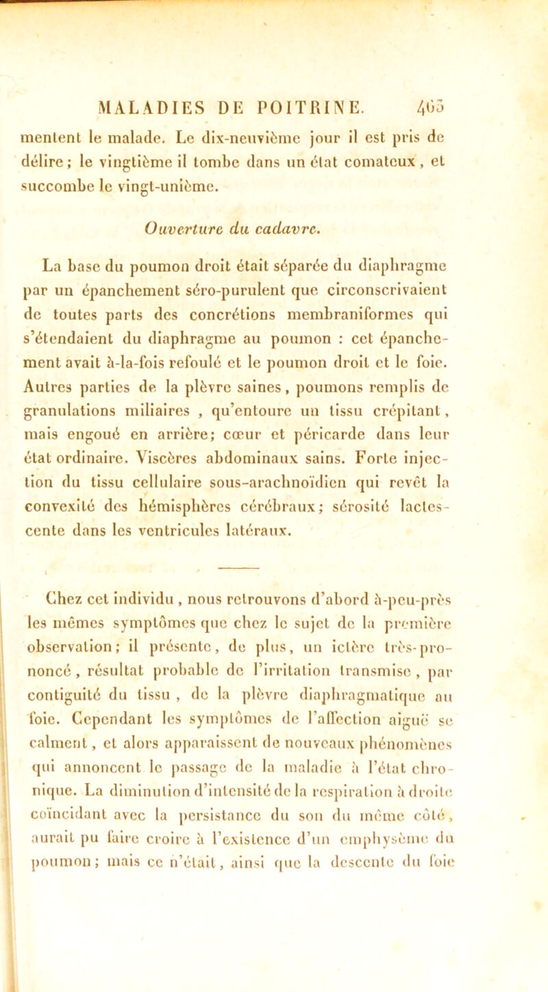 mentent le malade. Le dix-neuvième jour il est pris de délire; le vingtième il tombe dans un état comateux, et succombe le vingt-unième. Ouverture du cadavre. La base du poumon droit était séparée du diaphragme par un épanchement séro-purulent que circonscrivaient de toutes parts des concrétions membraniformes qui s’étendaient du diaphragme au poumon : cet épanche- ment avait à-Ia-fois refoulé et le poumon droit et le foie. Autres parties de la plèvre saines, poumons remplis de granulations miliaires , qu’entoure un tissu crépitant, mais engoué en arrière; cœur et péricarde dans leur état ordinaire. Viscères abdominaux sains. Forte injec- tion du tissu cellulaire sous-araclmoïdicn qui revêt la convexité des hémisphères cérébraux; sérosité lactes- cente dans les ventricules latéraux. » ' Chez cet individu , nous retrouvons d’abord à-peu-près les mêmes symptômes que chez le sujet de la première observation; il présente, de plus, un ictère très-pro- noncé, résultat probable de l’irritation transmise, par contiguïté du tissu , de la plèvre diaphragmatique nu foie. Cependant les symptômes de l’affection aiguë se calment, et alors apparaissent de nouveaux phénomènes qui annoncent le passage de la maladie à l’état chro nique. La diminution d’intensité de la respiration à droite coïncidant avec la persistance du son du même côté, aurait pu faire croire à l’existence d’un emphysème du poumon; mais ce n’était, ainsi que la descente du foie