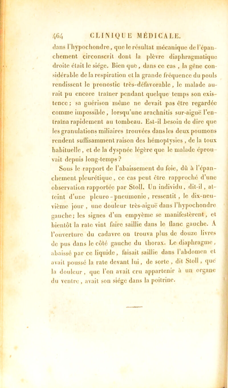 dans l'hypochondre, que le résultat mécanique de l’épan- chement circonscrit dont la plèvre diaphragmatique droite était le siège. Bien qufe, dans ce cas , la gêne con- sidérable de la respiration et la grande fréquence du pouls rendissent le pronostic très-défavorable, le malade au- rait pu encore traîner pendant quelque temps son exis- tence ; sa guérison même ne devait pas être regardée comme impossible , lorsqu’une arachnitis sur-aiguë l’en- traîna rapidement au tombeau. Est-il besoin de dire que les granulations miliaires trouvées dansles deux poumons rendent suffisamment raison des hémoptysies , de la toux habituelle, et de la dyspnée légère que le malade éprou - vait depuis long-temps? Sous le rapport de l’abaissement du foie, dû h l’épan- chement pleurétique, ce cas peut être rapproché d’une observation rapportée par Sloll. Un individu, dit-il, at- teint d’une pleuro-pneumonie, ressentit, le dix-neu- vième jour , une douleur très-aiguë dans l’hypoehondre. gauche; les signes d’un cmpyèmc se manifestèrent, et bientôt la rate vint faire saillie dans le liane gauche. À l’ouverture du cadavre ou trouva plus de douze livres de pus dans le côté gauche du thorax. Le diaphragme, abaissé par ce liquide, faisait saillie dans 1 abdomen et avait poussé la rate devant lui, de sorte , dit Sloll , que la douleur , que l’on avait cru appartenir î» un du ventre, avait son siège dans la poitrine. organe
