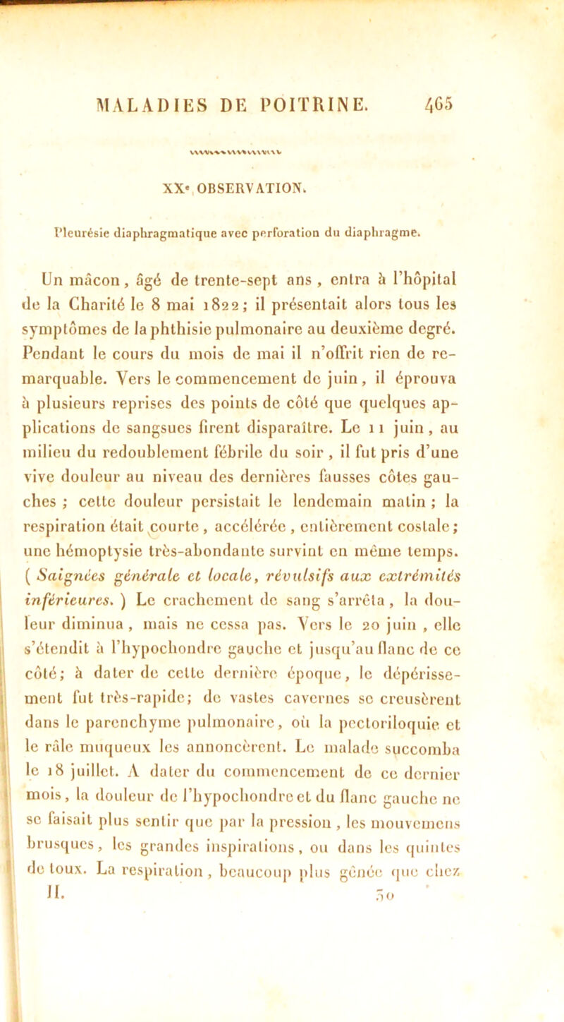 XX' OBSERVATION. IMeurésie diaphragmatique avec perforation du diaphragme. Un maçon, âgé de trente-sept ans, entra h l’hôpital de la Charité le 8 mai 1822; il présentait alors tous le3 symptômes de la phthisie pulmonaire au deuxième degré. Pendant le cours du mois de mai il n’offrit rien de re- marquable. Vers le commencement de juin , il éprouva à plusieurs reprises des points de côté que quelques ap- plications de sangsues firent disparaître. Le 11 juin, au milieu du redoublement fébrile du soir , il fut pris d’une vive douleur au niveau des dernières fausses côtes gau- ches ; celle douleur persistait le lendemain matin ; la respiration était courte , accélérée , entièrement costale ; une hémoptysie très-abondante survint en même temps. ( Saignées générale et locale, révulsifs aux extrémités inférieures. ) Le crachement de sang s’arrêta, la dou- leur diminua , mais ne cessa pas. Vers le 20 juin , elle s’étendit à l’hypochondre gauche et jusqu’au liane de ce côté; à dater de celle dernière époque, le dépérisse- ment fut très-rapide; de vastes cavernes se creusèrent dans le parenchyme pulmonaire, où la pectoriloquie et le râle muqueux les annoncèrent. Le malade succomba le 18 juillet. A dater du commencement do ce dernier mois, la douleur de l’hypochondre et du flanc gauche ne se faisait plus sentir que par la pression , les uiouvemcns brusques, les grandes inspirations, ou dans les quintes de toux. La respiration, beaucoup plus gênée que chez IL no