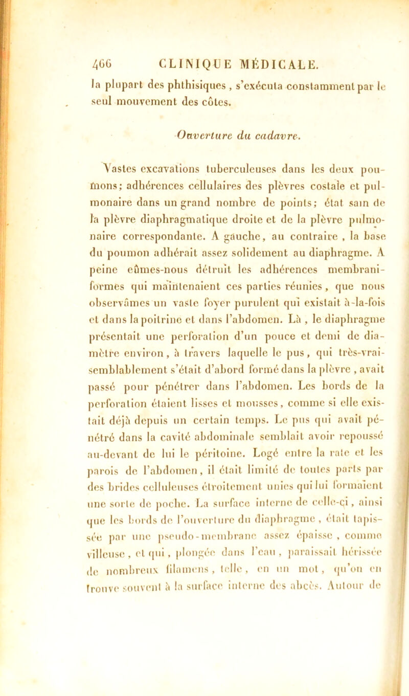 la plupart des phthisiques , s’exécuta constamment par le seul mouvement des côtes. Ouverture du cadavre. Vastes excavations tuberculeuses dans les deux pou- fnons; adhérences cellulaires des plèvres costale et pul- monaire dans un grand nombre de points; état sain de la plèvre diaphragmatique droite et de la plèvre pulmo- naire correspondante. A gauche, au contraire , la base du poumon adhérait assez solidement au diaphragme. A peine eûmes-nous détruit les adhérences membrani- formes qui maintenaient ces parties réunies, que nous observâmes un vaste foyer purulent qui existait à-Ia-fois et dans la poitrine et dans l’abdomen. Là , le diaphragme présentait une perforation d’un pouce et demi de dia- mètre environ, à travers laquelle le pus, qui très-vrai- semblablement s’était d’abord formé dans la plèvre , avait passé pour pénétrer dans l’abdomen. Les bords de la perforation étaient lisses et mousses, comme si elle exis- tait déjà depuis un certain temps. Le pus qui avait pé- nétré dans la cavité abdominale semblait avoir repoussé au-devant de lui le péritoine. Logé entre la rate et les parois de l’abdomen, il était limité de toutes paris par des brides celluleuses étroitement unies qui lui formaient une sorte de poche. La surface interne de celle-ci, ainsi que les bords de l’ouverture du diaphragme , était tapis- sée par une pseudo-membrane assez épaisse, comme villeuse , et qui. plongée dans l’eau , paraissait hérissée de nombreux lilamens, telle, en un mot, qu’on en trouve souvent à la surface interne des abcès. Autour de