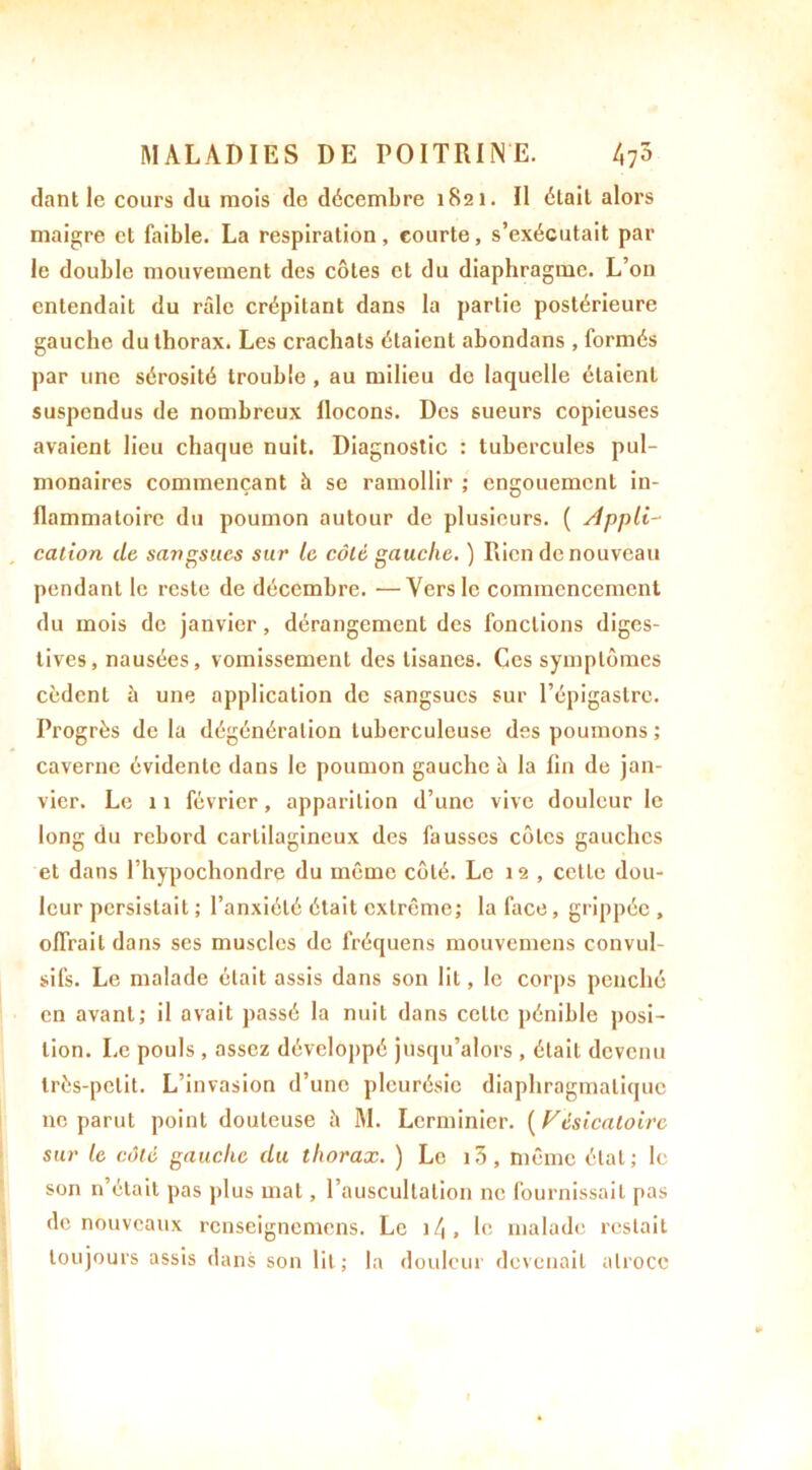 dant le cours du mois de décembre 1821. Il était alors maigre cl faible. La respiration, courte, s’exécutait par le double mouvement des côtes et du diaphragme. L’on entendait du râle crépitant dans la partie postérieure gauche du thorax. Les crachats étaient abondans , formés par une sérosité trouble , au milieu de laquelle étaient suspendus de nombreux llocons. Des sueurs copieuses avaient lieu chaque nuit. Diagnostic : tubercules pul- monaires commençant h se ramollir ; engouement in- flammatoire du poumon autour de plusieurs. ( Appli- cation de sangsues sur le côté gauche. ) Rien de nouveau pendant le reste de décembre. —Vers le commencement du mois de janvier, dérangement des fonctions diges- tives, nausées, vomissement des tisanes. Ces symptômes cèdent à une application de sangsues sur l’épigastre. Progrès de la dégénéralion tuberculeuse des poumons ; caverne évidente dans le poumon gauche à la fin de jan- vier. Le 11 février, apparition d’une vive douleur le long du rebord cartilagineux des fausses côtes gauches et dans l’hypochondre du même côté. Le 12 , cette dou- leur persistait ; l’anxiété était extrême; la face, grippée , offrait dans ses muscles de fréquens mouvemens convul- sifs. Le malade était assis dans son lit, le corps penché en avant; il avait passé la nuit dans celte pénible posi- tion. Le pouls , assez développé jusqu’alors , était devenu très-petit. L’invasion d’une pleurésie diaphragmatique ne parut point douteuse à M. Lerminier. ( Vésicatoire sur le côté gauche du thorax. ) Le i3, même état; le son n’était pas plus mat, l’auscultation ne fournissait pas de nouveaux renseignemens. Le 11\, le malade restait toujours assis dans son lit; la douleur devenait atroce