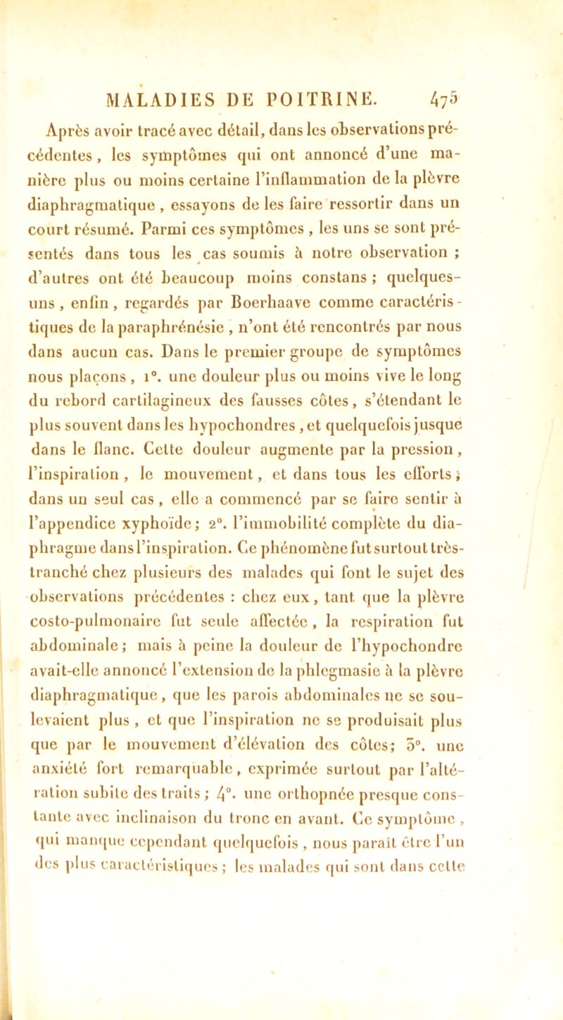 Après avoir tracé avec détail, dans les observations pré- cédentes , les symptômes qui ont annoncé d’une ma- nière plus ou moins certaine l’inflammation delà plèvre diaphragmatique , essayons de les faire ressortir dans un court résumé. Parmi ces symptômes , les uns se sont pré- sentés dans tous les cas soumis à notre observation ; d’autres ont été beaucoup moins constans ; quelques- uns , enfin, regardés par Boerhaave comme caractéris- tiques de la paraphrénésie , n’ont été rencontrés par nous dans aucun cas. Dans le premier groupe de symptômes nous plaçons , i°. une douleur plus ou moins vive le long du rebord cartilagineux des fausses côtes, s’étendant le plus souvent dans les hypochondres , et quelquefois jusque dans le flanc. Celte douleur augmente par la pression, l’inspiration, le mouvement, et dans tous les efforts; dans un seul cas, elle a commencé par se faire sentir à l’appendice xyphoïde; 2°. l’immobilité complète du dia- phragme dans l’inspiration. Ce phénomène fut surtout très- tranché chez plusieurs des malades qui font le sujet des observations précédentes : chez eux, tant, que la plèvre costo-pulmonairc fut seule affectée , la respiration fut abdominale ; mais à peine la douleur de l’hypochondrc avait-elle annoncé l’extension de la phlegmasie à la plèvre diaphragmatique, que les parois abdominales ne se sou- levaient plus , et que l’inspiration ne se produisait plus que par le mouvement d’élévation des côtes; 5°. une anxiété fort remarquable, exprimée surtout par l’alté- ration subite des traits ; l\°. une orthopnée presque cons- tante avec inclinaison du tronc en avant. Ce symptôme , qui manque cependant quelquefois , nous paraît être l’un des plus caractéristiques ; les malades qui sont dans celte