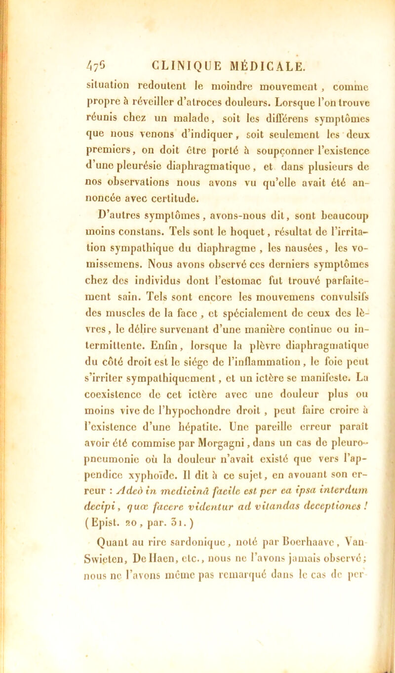 situation redoutent le moindre mouvement , comme propre à réveiller d’atroces douleurs. Lorsque l’on trouve réunis chez un malado, soit les différens symptômes que nous venons d’indiquer, soit seulement les deux premiers, on doit être porté à soupçonner l’existence d une pleurésie diaphragmatique , et dans plusieurs de nos observations nous avons vu qu’elle avait été an- noncée avec certitude. D’autres symptômes, avons-nous dit, sont beaucoup moins constans. Tels sont le hoquet, résultat de l’irrita- tion sympathique du diaphragme , les nausées, les vo- missemens. Nous avons observé ces derniers symptômes chez des individus dont l’estomac fut trouvé parfaite- ment sain. Tels sont encore les mouvemens convulsifs des muscles de la face , et spécialement de ceux des lè- vres , le délire survenant d’une manière continue ou in- termittente. Enfin, lorsque la plèvre diaphragmatique du côté droit est le siège de l’inflammation, le foie peut s’irriter sympathiquement, et un ictère se manifeste. La coexistence de cet ictère avec une douleur plus ou moins vive de l’hypochondre droit , peut faire croire à l’existence d’une hépatite. Une pareille erreur paraît avoir été commise par Morgagni, dans un cas de pleuro- pneumonie où la douleur n’avait existé que vers l’ap- pendice xyphoïde. Il dit h ce sujet, en avouant son er- reur : Adcd in mcdicinà facile est per ea ipsa interdurn decipi, quœ faccre videntur ad vitandas deceptioncs ! ( Episl. ?.o , par. 31. ) Quant au rire sardonique, noté par Boerliaavc, Van Swietcn, Dcllaen, etc., nous ne l’avons jamais observé; nous ne l’avons même pas remarqué dans le cas de per