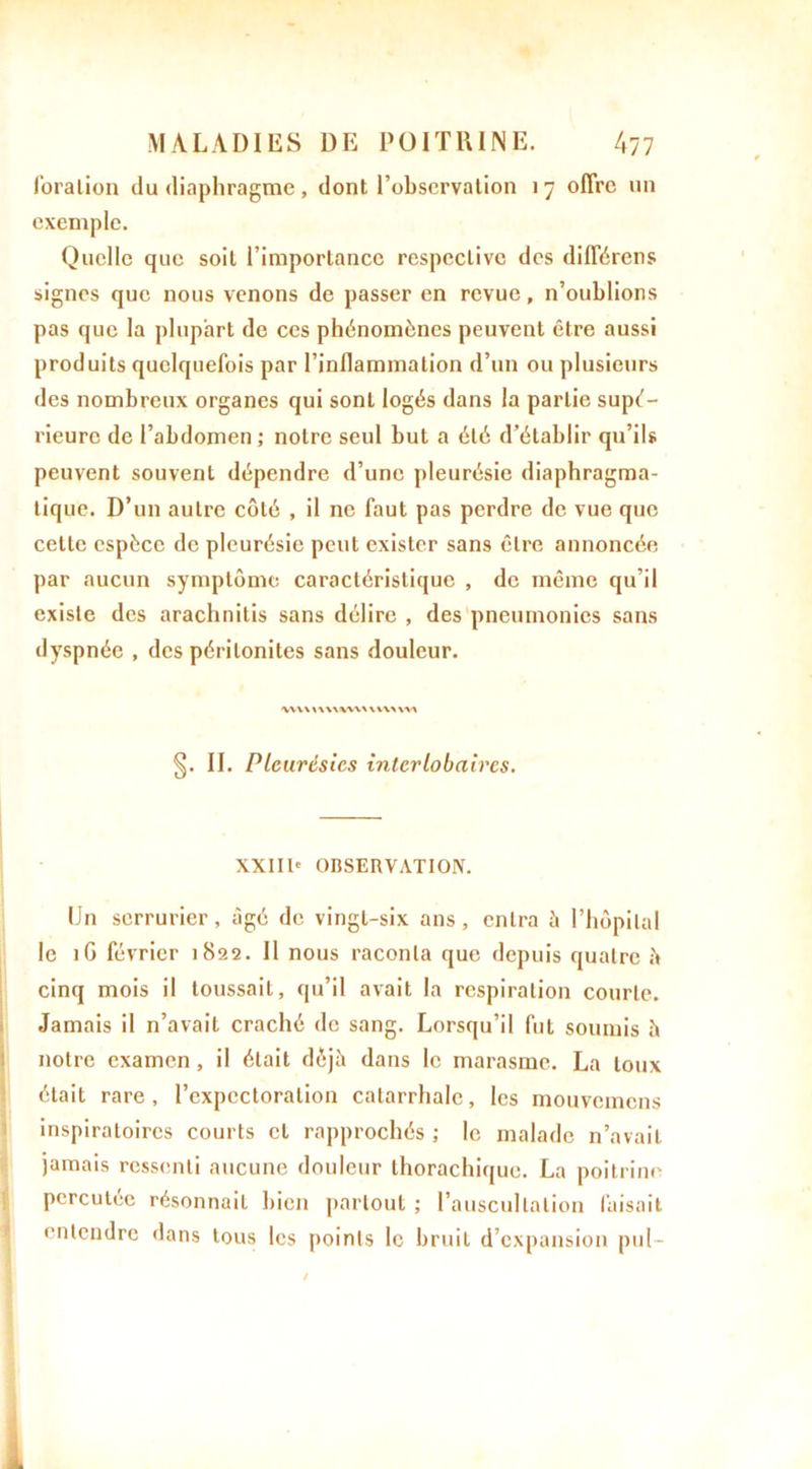 foralion du diaphragme, dont l’observation 17 offre un exemple. Quelle que soit l’importance respective des différens signes que nous venons de passer en revue, n’oublions pas que la plupart de ces phénomènes peuvent être aussi produits quelquefois par l’inflammation d’un ou plusieurs des nombreux organes qui sont logés dans la partie supé- rieure de l’abdomen ; notre seul but a été d’établir qu’ils peuvent souvent dépendre d’une pleurésie diaphragma- tique. D’un autre côté , il ne faut pas perdre de vue que celle espèce de pleurésie peut exister sans être annoncée par aucun symptôme caractéristique , de même qu’il existe des arachnitis sans délire , des pneumonies sans dyspnée , des péritonites sans douleur. <VVV\ X\ \\VW\ V VAA \V\ §. II. Pleurésies inlerlobaircs. XXIIIe OBSERVATION. IJn serrurier, âgé de vingt-six ans, entra à l’hôpital le 1G février 1822. Il nous raconta que depuis quatre Î* cinq mois il toussait, qu’il avait la respiration courte. Jamais il n’avait craché de sang. Lorsqu’il fut soumis è notre examen , il était déjà dans le marasme. La toux était rare, l’expectoration catarrhale, les mouveincns inspiratoires courts et rapprochés ; le malade n’avait jamais ressenti aucune douleur thorachique. La poitrine percutee résonnail bien partout ; l’auscultation faisait entendre dans tous les points le bruit d’expansion pul-