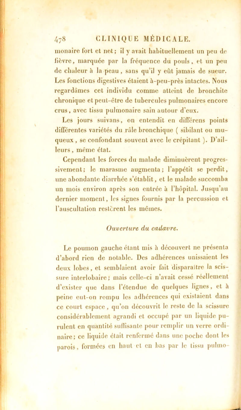 monaire fort et net; il y avait habituellement un peu de lièvre, marquée par la fréquence du pouls, et un peu de chaleur ii la peau , sans qu’il y eût jamais de sueur. Les fonctions digestives étaient à-peu-près intactes. Nous regardâmes cet individu comme atteint de bronchite chronique et peut-être de tubercules pulmonaires encore crus, avec tissu pulmonaire sain autour d’eux. Les jours suivans, on entendit en différons points différentes variétés du râle bronchique ( sibilant ou mu- queux, se confondant souvent avec le crépitant ). D ail- leurs , même état. Cependant les forces du malade diminuèrent progres- sivement; le marasme augmenta; l’appétit se perdit, une abondante diarrhée s’établit, et le malade succomba un mois environ après son entrée à l’hôpital. Jusqu’au dernier moment, les signes fournis par la percussion et l’auscultation restèrent les mêmes. Ouverture du cadavre. Le poumon gauche étant mis à découvert ne présenta d’abord rien de notable. Des adhérences unissaient les deux lobes, et semblaient avoir fait disparaître la scis- sure interlobaire; mais celle-ci n’avait cessé réellement d’exister que dans l’étendue de quelques lignes, et à peine eut-on rompu les adhérences qui existaient dans ce court espace, qu’on découvrit le reste de la scissure considérablement agrandi et occupé par un liquide pu- rulent en quantité suffisante pour remplir un verre ordi- naire; ce liquide était renfermé dans une poche dont les parois, formées en haut et en bas par le tissu pulmo-