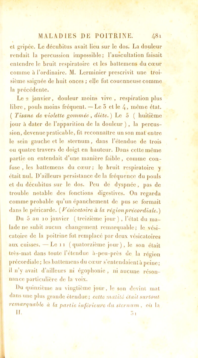 el gripée. Le décubitus avait lieu sur le dos. La douleur rendait la percussion impossible; l’auscultation faisait entendre le bruit respiratoire et les battemens du cœur comme à l’ordinaire. M. Lerminier prescrivit une troi- sième saignée de huit onces ; elle fut coucnncuse comme la précédente. Le 2 janvier, douleur moins vive, respiration plus libre , pouls moins fréquent. — Le 5 et le 4, même état. ( Tisane de violette gommée-, dicte.) Le 5 ( huitième jour à dater de l’apparition de la douleur ) , la percus- sion, devenue praticable, fit reconnaître un son mat entre le sein gauche et le sternum, dans l’étendue de trois ou quatre travers de doigt en hauteur. Dans cette même partie on entendait d’une manière faible , comme con- fuse , les battemens du cœur; lç bruit respiratoire y était nul. D’ailleurs persistance de la fréquence du pouls el du décubitus sur le dos. Peu de dyspnée, pas de trouble notable des fonctions digestives. On regarda comme probable qu’un épanchement de pus se formait dans le péricarde. ( V ésicatoire à la région précordiale.) Du 5 au jo janvier ( treizième jour ) , l’état du ma- lade ne subit aucun changement remarquable; le vési- catoire de la poitrine fut remplacé par deux vésicatoires aux cuisses. — Le 11 ( quatorzième jour), le son était très-mat dans toute l’étendue à-peu-près de la région précordiale; les battemens du cœur s’entendaient à peine; il n’y avait d’ailleurs ni égophonie , ni aucune réson- nance particulière de la voix. Du quinzième au vingtième jour, le son devint mat dans une plus grande étendue; cette matité était surtout, remarquable à la partie inférieure du sternum , où la