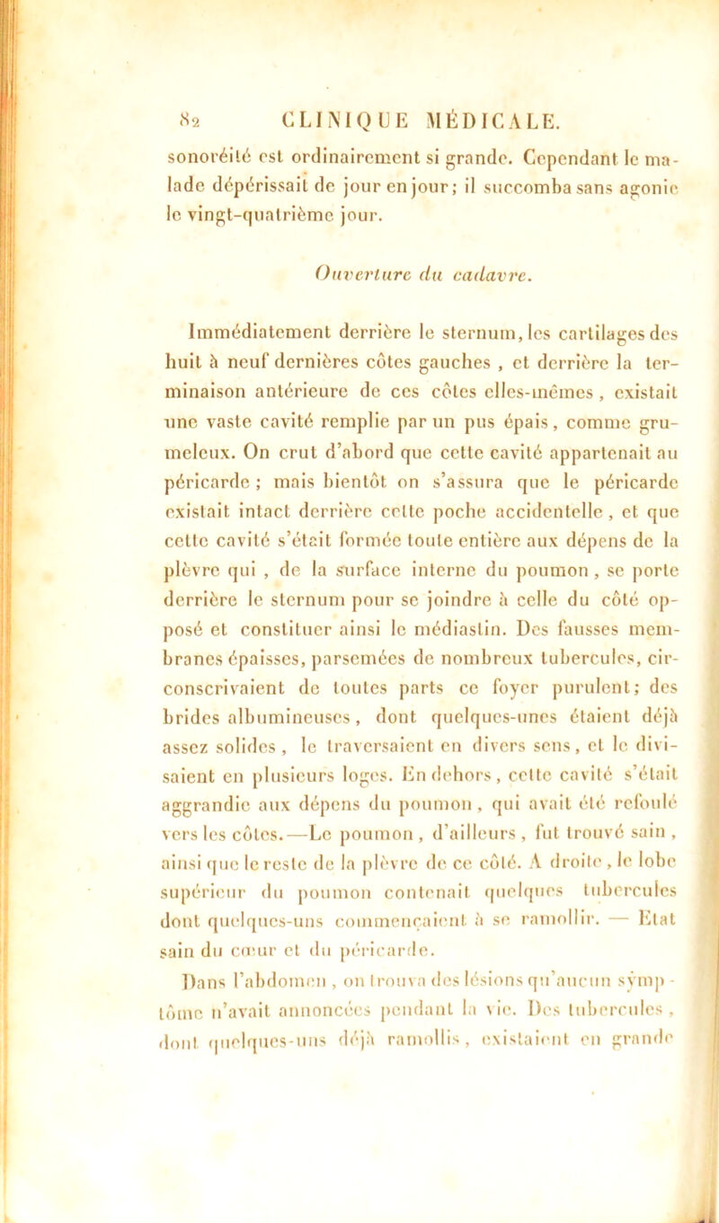 sonoréilé est ordinairement si grande. Cependant le ma- lade dépérissait de jour en jour; i) succomba sans agonie le vingt-quatrième jour. Ouverture du cadavre. Immédiatement derrière le sternum, les cartilages des huit à neuf dernières côtes gauches , et derrière la ter- minaison antérieure de ces côtes elles-mêmes , existait une vaste cavité remplie par un pus épais, comme gru- meleux. On crut d’abord que cette cavité appartenait au péricarde ; mais bientôt on s’assura que le péricarde existait intact derrière celle poche accidentelle, et que celte cavité s’était formée toute entière aux dépens de la plèvre qui , de la surface interne du poumon, se porte derrière le sternum pour se joindre à celle du côté op- posé et constituer ainsi le médiaslin. Des fausses mem- branes épaisses, parsemées de nombreux tubercules, cir- conscrivaient de toutes parts ce foyer purulent; des brides albumineuses, dont quelques-unes étaient déjà assez solides, le traversaient en divers sens, et le divi- saient en plusieurs loges. En dehors, celte cavité s’était aggrandic aux dépens du poumon, qui avait été refoulé vers les côtes.—Le poumon , d’ailleurs , fut trouvé sain , ainsi que le reste de la plèvre de ce côté. A droite , le lobe supérieur du poumon contenait quelques tubercules dont quelques-uns commençaient à se ramollir. — Etat sain du cœur et du péricarde. Dans l’abdomen , on trouva des lésions qu’aucun sÿmp lômc n’avait annoncées pendant la vie. Des tubercules, dont quelques-uns déjà ramollis, existaient en grande