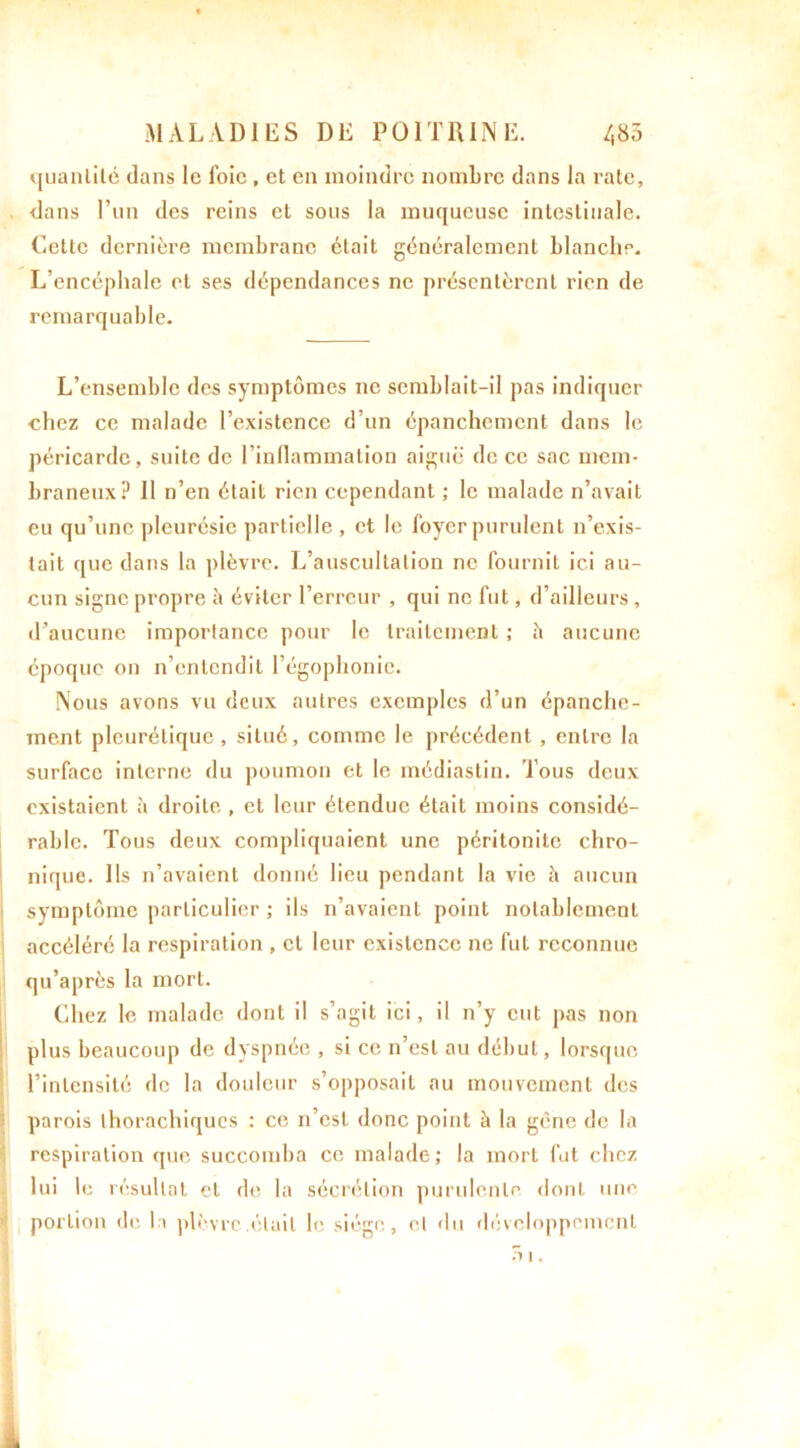 quantité dans le foie , et en moindre nombre dans la rate, dans l’un des reins et sous la muqueuse intestinale. Cette dernière membrane était généralement blanche. L’encéphale et ses dépendances ne présentèrent rien de remarquable. L’ensemble des symptômes ne semblait-il pas indiquer chez ce malade l’existence d’un épanchement dans le péricarde, suite de l’inflammation aiguë de ce sac mem- braneux? Il n’en était rien cependant ; le malade n’avait eu qu’une pleurésie partielle , et le foyer purulent n’exis- tait que dans la plèvre. L’auscultation ne fournil ici au- cun signe propre à éviter l’erreur , qui ne fut, d’ailleurs, d’aucune importance pour le traitement ; h aucune époque on n’entendit l’égophonie. Nous avons vu deux autres exemples d’un épanche- ment pleurétique, situé, comme le précédent , entre la surface interne du poumon et le médiastin. Tous deux existaient à droite , et leur étendue était moins considé- rable. Tous deux compliquaient une péritonite chro- nique. Ils n’avaient donné lieu pendant la vie è aucun symptôme particulier ; ils n’avaient point notablement accéléré la respiration , cl leur existence ne fut reconnue qu’après la mort. Chez le malade dont il s’agit ici, il n’y eut pas non plus beaucoup de dyspnée , si ce, n’est au début, lorsque l’intensité de la douleur s’opposait au mouvement des parois thorachiqucs : ce n’est donc point à la gène de la respiration que succomba ce malade; la mort fut chez lui le résultat et de la sécrétion purulente dont une portion de la plèvre.était le siège, cl du développement fi i.