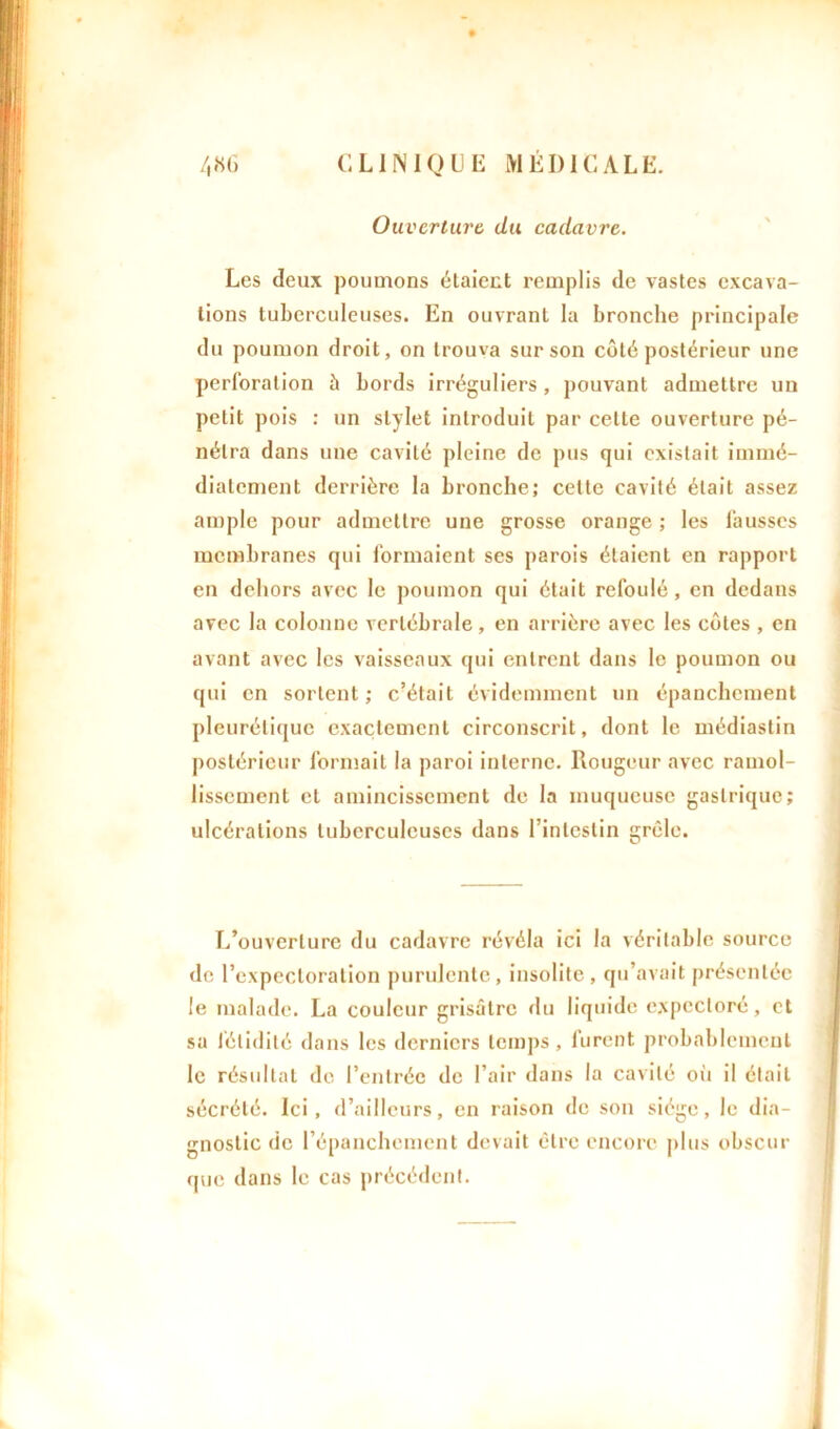 Ouverture du cadavre. Les deux poumons étaient remplis de vastes excava- tions tuberculeuses. En ouvrant la bronche principale du poumon droit, on trouva sur son côté postérieur une perforation h bords irréguliers , pouvant admettre un petit pois : un stylet introduit par cette ouverture pé- nétra dans une cavité pleine de pus qui existait immé- diatement derrière la bronche; cette cavité était assez ample pour admettre une grosse orange ; les fausses membranes qui formaient ses parois étaient en rapport en dehors avec le poumon qui était refoulé, en dedans avec la colonne vertébrale , en arrière avec les cotes , en avant avec les vaisseaux qui entrent dans le poumon ou qui en sortent ; c’était évidemment un épanchement pleurétique exactement circonscrit, dont le médiaslin postérieur formait la paroi interne. Rougeur avec ramol- lissement et amincissement de la muqueuse gastrique; ulcérations tuberculeuses dans l’intestin grêle. L’ouverture du cadavre révéla ici la véritable source de l’expectoration purulente, insolite, qu’avait présentée le malade. La couleur grisâtre du liquide expectoré, et sa fétidité dans les derniers temps, furent probablement le résultat de l’entrée de l’air dans la cavité où il était sécrété. Ici, d’ailleurs, en raison de son siège, le dia- gnostic de l’épanchement devait être encore plus obscur que dans le cas précédent.