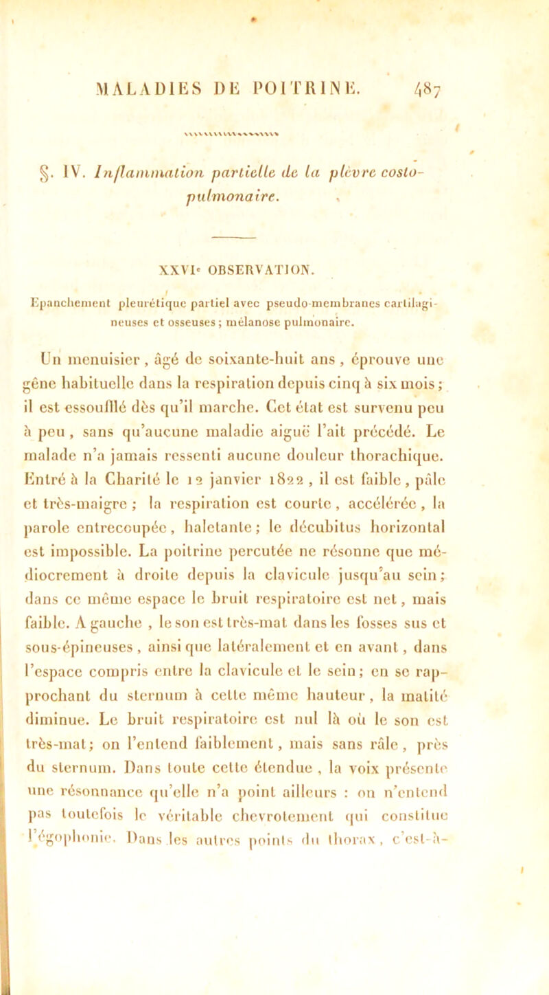 WWVVW W\%'*'W\\\% §. IV. Inflammation partielle, de, la plèvre coslo- pulmonaire. , XXVI' OBSERVATION. J • Epanchement pleurétique partiel avec pseudo-membranes cartilagi- neuses et osseuses ; mélanose pulmonaire. Un menuisier, âgé de soixante-huit ans, éprouve une gêne habituelle dans la respiration depuis cinq à six mois ; il est essoulllé dès qu’il marche. Cet état est survenu peu à peu, sans qu’aucune maladie aiguë l’ait précédé. Le malade n’a jamais ressenti aucune douleur thorachique. Entré à la Charité le 12 janvier 1822 , il est faible, pâle et très-maigre ; la respiration est courte , accélérée , la parole entrecoupée, haletante; le décubitus horizontal est impossible. La poitrine percutée ne résonne que mé- diocrement à droite depuis la clavicule jusqu’au sein; dans ce même espace le bruit respiratoire est net, mais faible. A gauche , le son est très-mat dans les fosses sus et sous-épineuses , ainsi que latéralement et en avant, dans l’espace compris entre la clavicule et le sein; en se rap- prochant du sternum à celle même hauteur, la matité diminue. Le bruit respiratoire est nul là où le son est très-mal; on l’entend faiblement, mais sans râle, près du sternum. Dans toute cette étendue , la voix présente une résonnance qu’elle n’a point ailleurs : on n’entend pas toutefois le véritable chevrotement qui constitue ! égophonie. Dans les autres points du thorax, c’csl-à-