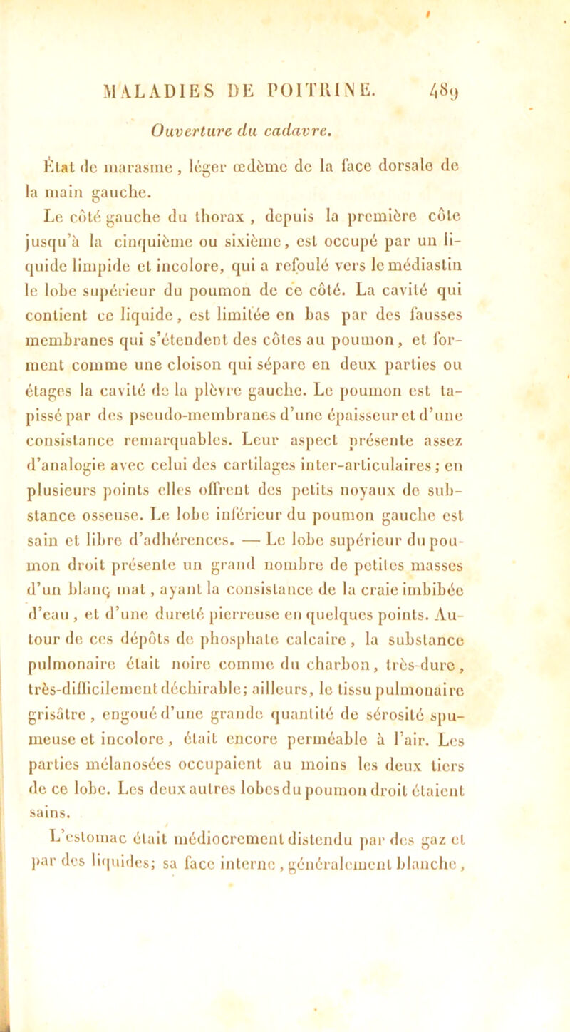 # MALADIES DE POITRINE. /,8tj Ouverture du cadavre. Etat de marasme, léger œdème de la face dorsale de la main gauche. Le côté gauche du thorax , depuis la première côte jusqu’à la cinquième ou sixième, est occupé par un li- quide limpide et incolore, qui a refoulé vers lemédiaslin le lobe supérieur du poumon de ce côté. La cavité qui contient ce liquide, est limitée en bas par des fausses membranes qui s’étendent des côtes au poumon , et for- ment comme une cloison qui sépare en deux parties ou étages la cavité de la plèvre gauche. Le poumon est ta- pissé par des pseudo-membranes d’une épaisseur et d’une consistance remarquables. Leur aspect présente assez d’analogie avec celui des cartilages inter-articulaires; en plusieurs points elles offrent des petits noyaux de sub- stance osseuse. Le lobe inférieur du poumon gauche est sain et libre d’adhérences. — Le lobe supérieur du pou- mon droit présente un grand nombre de petites masses d’un blanç mat, ayant la consistance de la craie imbibée d’eau , et d’une dureté pierreuse en quelques points. Au- tour de ces dépôts de phosphate calcaire , la substance pulmonaire était noire comme du charbon, très-dure, très-difficilement déclin able; ailleurs, le tissu pulmonaire grisâtre, engoué d’une grande quantité de sérosité spu- meuse et incolore, était encore perméable à l’air. Les parties mélanosées occupaient au moins les deux tiers de ce lobe. Les deuxaulres lobesdu poumon droit élaienl sains. L’estomac était médiocrement distendu par des gaz et par des liquides; sa face interne , généralement blanche ,
