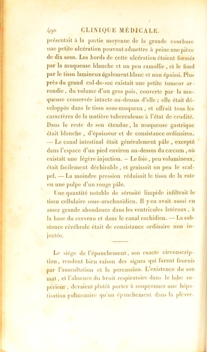 présentait h la partie moyenne de la grande courbure une petite ulcération pouvant admettre à peine une pièce de dix sous. Les bords de cette ulcération étaient formés par la muqueuse blanche et un peu ramollie, et le fond par le tissu lamineux également blanc et non épaissi. Plus près du grand cid-de-sac existait une petite tumeur ar- rondie , du volume d’un gros pois, couverte par la mu- queuse conservée intacte au-dessus d’elle ; elle était dé- veloppée dans le tissu sous-muqueux, et offrait tous les caractères de la matière tuberculeuse à l’état de crudité. Dans le reste de son étendue, la muqueuse gastrique était blanche , d’épaisseur et de consistance ordinaires. — Le canal intestinal était généralement pâle , excepté dans l’espace d’un pied environ au-dessus du cæcum , où existait une légère injection. — Le foie , peu volumineux, était facilement déclinable, et graissait un peu le scal- pel. — La moindre pression réduisait le tissu de la rate en une pulpe d’un rouge pâle. Une quantité notable de sérosité limpide infiltrait le tissu cellulaire sous-arachnoïdien. Il yen avait aussi en assez grande abondance dans les ventricules latéraux , â la base du cerveau et dans le canal rachidien. — La sub- stance cérébrale était de consistance ordinaire non in- jectée. Le siège de l’épanchement, son exacte circonscrip- tion, rendent bien raison des signes qui lurent fournis par l’auscultation et la percussion. L’existence du son mat, et l’absence du bruit respiratoire dans le lobe su- périeur , devaient plutôt porter â soupçonner une hépa- tisation pulmonaire qu’un épanchement dans la plèvre.