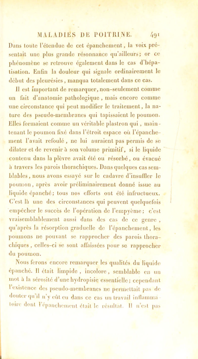 Dans toute l’étendue de cet épanchement, la voix pré- sentait une plus grande résonnance qu’ailleurs; or ce phénomène se retrouve également dans le cas d’hépa- tisation. Enfin la douleur qui signale ordinairement le début des pleurésies , manqua totalement dans ce cas. Il est important de remarquer, non-seulement comme un fait d’anatomie pathologique, mais encore comme une circonstance qui peut modifier le traitement, la na- ture des pseudo-membranes qui tapissaient le poumon. Elles formaient comme un véritable plastron qui , main- tenant le poumon fixé dans l’étroit espace où l’épanche- ment l’avait refoulé , ne lui auraient pas permis de se dilater et de revenir à son volume primitif, si le liquide contenu dans la plèvre avait été ou résorbé, ou évacué à travers les parois thorachiques. Dans quelques cas sem- blables , nous avons essayé sur le cadavre d’insulller le poumon, après avoir préliminairement donné issue au liquide épanché ; tous nos efforts ont été infructueux. C’est là une des circonstances qui peuvent quelquefois empêcher le succès de l’opération de l’empyème; c’est vraisemblablement aussi dans des cas de ce genre , qu’après la résorption graduelle de l’épanchement, les poumons ne pouvant se rapprocher des parois thora- chiques , celles-ci se sont affaissées pour se rapprocher du poumon. Nous ferons encore remarquer les qualités du liquide épanché. Il était limpide, incolore, semblable en un mot h la sérosité d’unehydropisie essentielle; cependant 1 existence des pseudo-membranes ne permettait pas de douter qu il n y eût eu dans ce cas un travail inllamma loin! dont 1 épanchement était le résultat. Il n’est pas