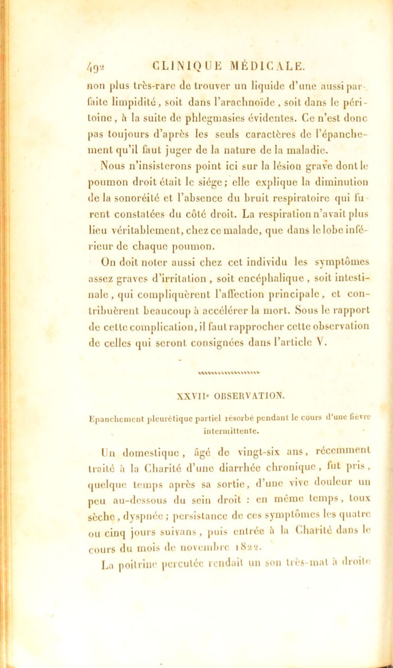 non plus très-rare Je trouver un liquide d’une aussi par- faite limpidité, soit dans l’arachnoïde , soit dans le péri- toine, à la suite de phleguiasies évidentes. Ce n’est donc pas toujours d’après les seuls caractères de l’épanche- ment qu’il laul juger de la nature de la maladie. Nous n’insisterons point ici sur la lésion grave dont le poumon droit était le siège; elle explique la diminution delà sonoréilé et l’absence du bruit respiratoire qui fu- rent constatées du côté droit. La respiration n’avait plus lieu véritablement, chez ce malade, que dans le lobe infé- rieur de chaque poumon. On doit noter aussi chez cet individu les symptômes assez graves d’irritation , soit encéphalique , soit intesti- nale , qui compliquèrent l’affection principale, et con- tribuèrent beaucoup à accélérer la mort. Sous le rapport de celle complication, il faut rapprocher cette observation de celles qui seront consignées dans l’article V. WWW U\UV\ WVl\V XXVII' OBSERVATION. Epanchement pleurétique partiel résorbé pendant le cours d'une fièvre intermittente. Un domestique, âgé de vingt-six ans, récemment traité à la Charité d’une diarrhée chronique, fut pris, quelque temps après sa sortie, d’une vive douleur un peu au-dessous «lu sein droit : en même temps, toux sèche , dyspnée ; persistance de ces symptômes les quatre ou cinq jours suivons, puis entrée à la Charité dans le cours du mois de novembre 182*2. La poitrine percutée rendait un son très-mat h droite