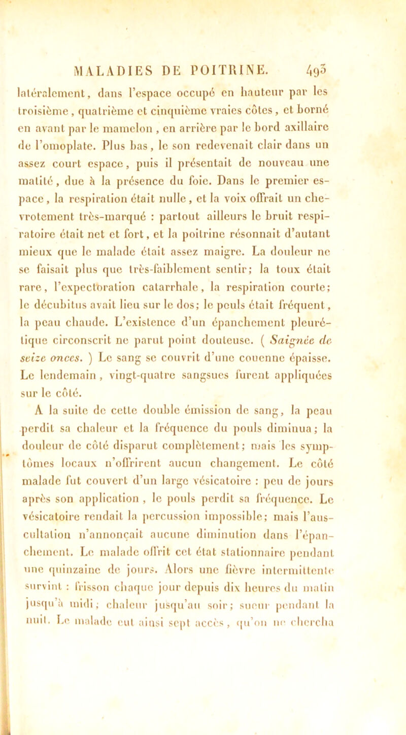 latéralement, dans l’espace occupé en hauteur par les troisième , quatrième cl cinquième vraies côtes , et borné en avant par le mamelon , en arrière par le bord axillaire de l’omoplate. Plus bas, le son redevenait clair dans un assez court espace, puis il présentait de nouveau une matité, due à la présence du foie. Dans le premier es- pace, la respiration était nulle, et la voix offrait un che- vrotement très-marqué : partout ailleurs le bruit respi- ratoire était net et fort, et la poitrine résonnait d’autant mieux que le malade était assez maigre. La douleur ne se faisait plus que très-faiblement sentir; la toux était rare, l’expectoration catarrhale, la respiration courte; le décubitus avait lieu sur le dos; le pouls était fréquent, la peau chaude. L’existence d’un épanchement pleuré- tique circonscrit ne parut point douteuse. ( Saignée de seize onces. ) Le sang se couvrit d’une couenne épaisse. Le lendemain, vingt-quatre sangsues furent appliquées sur le côté. A la suite de cette double émission de sang, la peau perdit sa chaleur et la fréquence du pouls diminua; la douleur de côté disparut complètement; mais les symp- tômes locaux n’offrirent aucun changement. Le côté malade fut couvert d’un large vésicatoire : peu de jours après son application , le pouls perdit sa fréquence. Le vésicatoire rendait la percussion impossible; mais l’aus- cultation n’annonçait aucune diminution dans l’épan- chement. Le malade offrit cet état stationnaire pendant une quinzaine de jours. Alors une fièvre intermittente survint : frisson chaque jour depuis dix heures du malin jusqu’il midi; chaleur jusqu’au soir; sueur pendant la nuit. Le malade eut ainsi sept accès, qu’on ne chercha